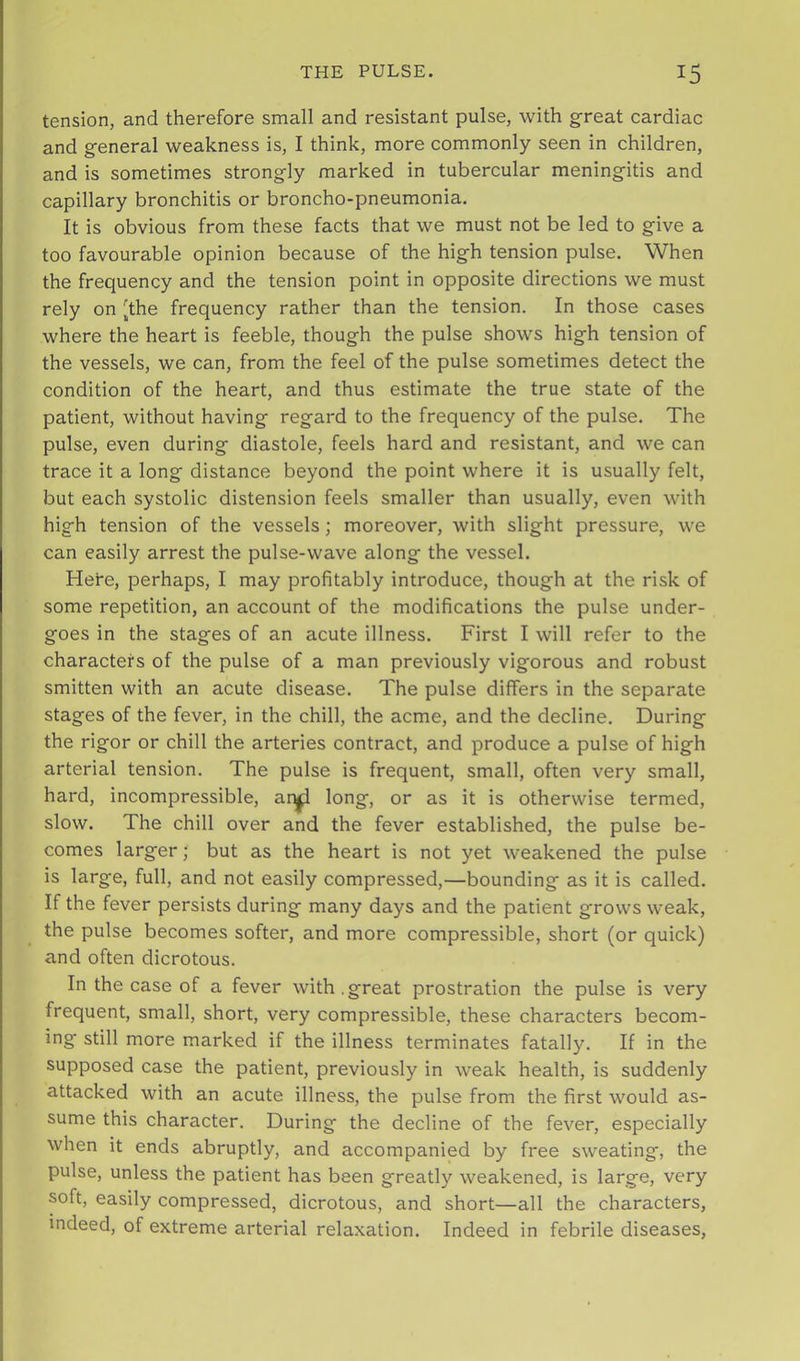 tension, and therefore small and resistant pulse, with g-reat cardiac and general weakness is, I think, more commonly seen in children, and is sometimes strongly marked in tubercular meningitis and capillary bronchitis or broncho-pneumonia. It is obvious from these facts that we must not be led to give a too favourable opinion because of the high tension pulse. When the frequency and the tension point in opposite directions we must rely on [the frequency rather than the tension. In those cases where the heart is feeble, though the pulse shows high tension of the vessels, we can, from the feel of the pulse sometimes detect the condition of the heart, and thus estimate the true state of the patient, without having regard to the frequency of the pulse. The pulse, even during diastole, feels hard and resistant, and we can trace it a long distance beyond the point where it is usually felt, but each systolic distension feels smaller than usually, even with high tension of the vessels; moreover, with slight pressure, we can easily arrest the pulse-wave along the vessel. Here, perhaps, I may profitably introduce, though at the risk of some repetition, an account of the modifications the pulse under- goes in the stages of an acute illness. First I will refer to the characters of the pulse of a man previously vigorous and robust smitten with an acute disease. The pulse differs in the separate stages of the fever, in the chill, the acme, and the decline. During the rigor or chill the arteries contract, and produce a pulse of high arterial tension. The pulse is frequent, small, often very small, hard, incompressible, ar^ long, or as it is otherwise termed, slow. The chill over and the fever established, the pulse be- comes larger; but as the heart is not yet weakened the pulse is large, full, and not easily compressed,—bounding as it is called. If the fever persists during many days and the patient grows weak, the pulse becomes softer, and more compressible, short (or quick) and often dicrotous. In the case of a fever with.great prostration the pulse is very frequent, small, short, very compressible, these characters becom- ing still more marked if the illness terminates fatally. If in the supposed case the patient, previously in weak health, is suddenly attacked with an acute illness, the pulse from the first would as- sume this character. During the decline of the fever, especially when it ends abruptly, and accompanied by free sweating, the pulse, unless the patient has been greatly weakened, is large, very soft, easily compressed, dicrotous, and short—all the characters, indeed, of extreme arterial relaxation. Indeed in febrile diseases,