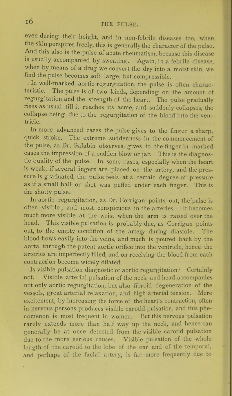 THE PULSE. even during their height, and in non-febrile diseases too, when the skin perspires freely, this is g’enerally the character of the pulse. And this also is the pulse of acute rheumatism, because this disease is usually accompanied by sweating. Again, in a febrile disease, when by means of a drug we convert the dry into a moist skin, we find the pulse becomes soft, large, but compressible. . In well-'marked aortic regurgitation, the pulse is often charac- teristic. The pulse is of two kinds, depending on the amount of regurgitation and the strength of the heart. The pulse gradually rises as usual till it reaches its acme, and suddenly collapses, the collapse being due to the regurgitation of the blood into the ven- tricle. In more advanced cases the pulse gives to the finger a sharp, quick stroke. The extreme suddenness in the commencement of the pulse, as Dr. Galabin observes, gives to the finger in marked cases the impression of a sudden blow or jar. This is the diagnos- tic quality of the pulse. In some cases, especially when the heart is weak, if several fingers are placed on the artery, and the pres- sure is graduated, the pulse feels at a certain degree of pressure as if a small ball or shot was puffed under each finger. This is the shotty pulse. In aortic regurgitation, as Dr. Corrigan points out, thejpulse is often visible; and most conspicuous in the arteries. It becomes much more visible at the wrist when the arm is raised over the head. This visible pulsation is probably due, as Corrigan points out, to the empty condition of the artei;y during diastole. The blood flows easily into the veins, and much is poured back by the aorta through the patent aortic orifice into the ventricle, hence the arteries are imperfectly filled, and on receiving the blood from each contraction become widely dilated. Is visible pulsation diagnostic of aortic regurgitation.? Certainly not. Visible arterial pulsation of the neck and head accompanies not only aortic regurgitation, but also fibroid degeneration of the vessels, great arterial relaxation, and high arterial tension. Mere excitenjent, by increasing the force of the heart’s contraction, often in nervous persons produces visible carotid pulsation, and this phe- nomenon is most frequent in women. But this nervous pulsation rarely extends more than half way up the neck, and hence can generally be at once detected from the visible carotid pulsation due to the more serious causes. Visible pulsation of the whole length of the carotid to the lobe of the ear and of the temporal, and perhaps of the facial artery, is far more frequently due to