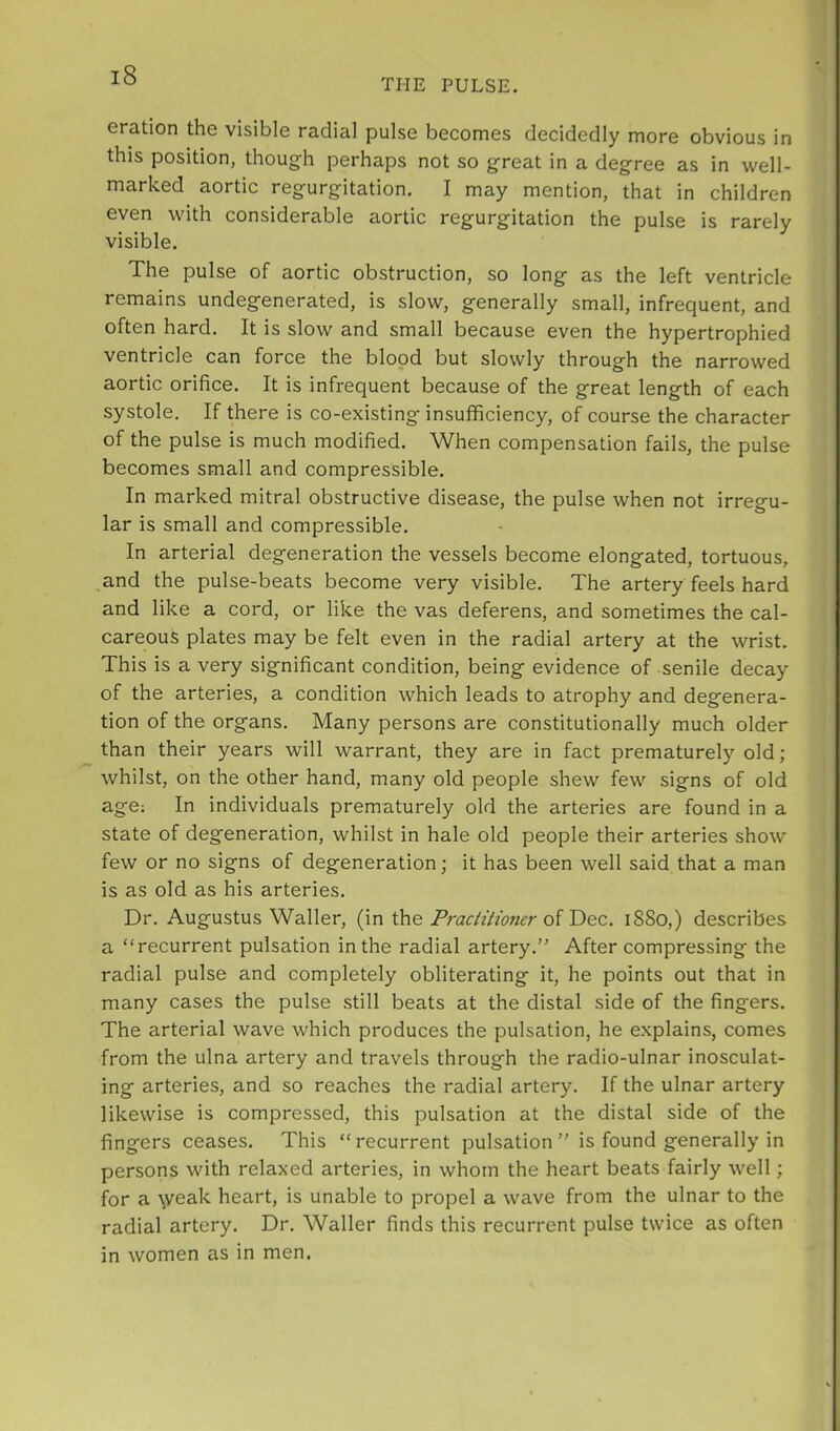 THE PULSE, eration the visible radial pulse becomes decidedly more obvious in this position, though perhaps not so great in a degree as in well- marked aortic regurgitation. I may mention, that in children even with considerable aortic regurgitation the pulse is rarely visible. The pulse of aortic obstruction, so long as the left ventricle remains undegenerated, is slow, generally small, infrequent, and often hard. It is slow and small because even the hypertrophied ventricle can force the blood but slowly through the narrowed aortic orifice. It is infrequent because of the great length of each systole. If there is co-existing insufficiency, of course the character of the pulse is much modified. When compensation fails, the pulse becomes small and compressible. In marked mitral obstructive disease, the pulse when not irregu- lar is small and compressible. In arterial degeneration the vessels become elongated, tortuous, and the pulse-beats become very visible. The artery feels hard and like a cord, or like the vas deferens, and sometimes the cal- careous plates may be felt even in the radial artery at the wrist. This is a very significant condition, being evidence of senile decay of the arteries, a condition which leads to atrophy and degenera- tion of the organs. Many persons are constitutionally much older than their years will warrant, they are in fact prematurely old; whilst, on the other hand, many old people shew few signs of old age; In individuals prematurely old the arteries are found in a state of degeneration, whilst in hale old people their arteries show few or no signs of degeneration; it has been well said that a man is as old as his arteries. Dr. Augustus Waller, (in the Practitioner i8So,) describes a “recurrent pulsation in the radial artery.” After compressing the radial pulse and completely obliterating it, he points out that in many cases the pulse still beats at the distal side of the fingers. The arterial wave which produces the pulsation, he explains, comes from the ulna artery and travels through the radio-ulnar inosculat- ing arteries, and so reaches the radial artery. If the ulnar artery likewise is compressed, this pulsation at the distal side of the fingers ceases. This “recurrent pulsation” is found generally in persons with relaxed arteries, in whom the heart beats fairly well; for a weak heart, is unable to propel a wave from the ulnar to the radial artery. Dr. Waller finds this recurrent pulse twice as often in women as in men.