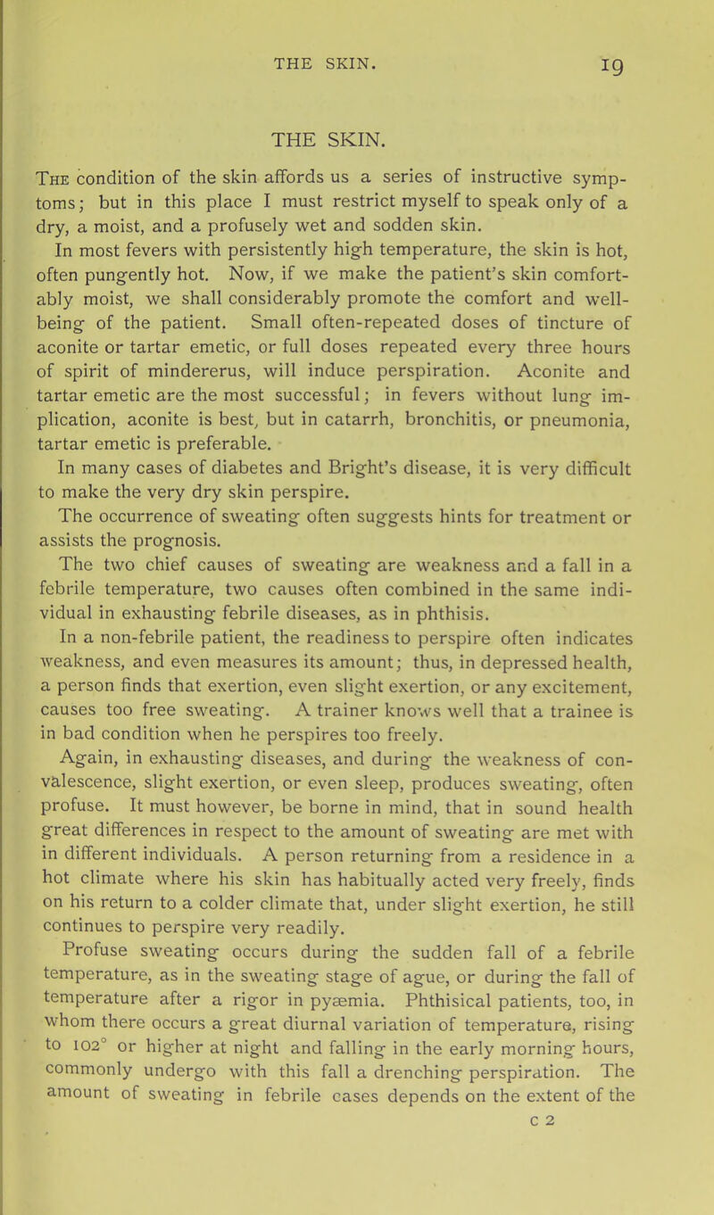 THE SKIN. The condition of the skin affords us a series of instructive symp- toms ; but in this place I must restrict myself to speak only of a dry, a moist, and a profusely wet and sodden skin. In most fevers with persistently high temperature, the skin is hot, often pungently hot. Now, if we make the patient’s skin comfort- ably moist, we shall considerably promote the comfort and well- being of the patient. Small often-repeated doses of tincture of aconite or tartar emetic, or full doses repeated every three hours of spirit of mindererus, will induce perspiration. Aconite and tartar emetic are the most successful; in fevers without lung im- plication, aconite is best, but in catarrh, bronchitis, or pneumonia, tartar emetic is preferable. In many cases of diabetes and Bright’s disease, it is very difficult to make the very dry skin perspire. The occurrence of sweating often suggests hints for treatment or assists the prognosis. The two chief causes of sweating are weakness and a fall in a febrile temperature, two causes often combined in the same indi- vidual in exhausting febrile diseases, as in phthisis. In a non-febrile patient, the readiness to perspire often indicates weakness, and even measures its amount; thus, in depressed health, a person finds that exertion, even slight exertion, or any excitement, causes too free sweating. A trainer knows well that a trainee is in bad condition when he perspires too freely. Again, in exhausting diseases, and during the weakness of con- valescence, slight exertion, or even sleep, produces sweating, often profuse. It must however, be borne in mind, that in sound health great differences in respect to the amount of sweating are met with in different individuals. A person returning from a residence in a hot climate where his skin has habitually acted very freely, finds on his return to a colder climate that, under slight exertion, he still continues to perspire very readily. Profuse sweating occurs during the sudden fall of a febrile temperature, as in the sweating stage of ague, or during the fall of temperature after a rigor in pyaemia. Phthisical patients, too, in whom there occurs a great diurnal variation of temperature, rising to 102° or higher at night and falling in the early morning hours, commonly undergo with this fall a drenching perspiration. The amount of sweating in febrile cases depends on the extent of the
