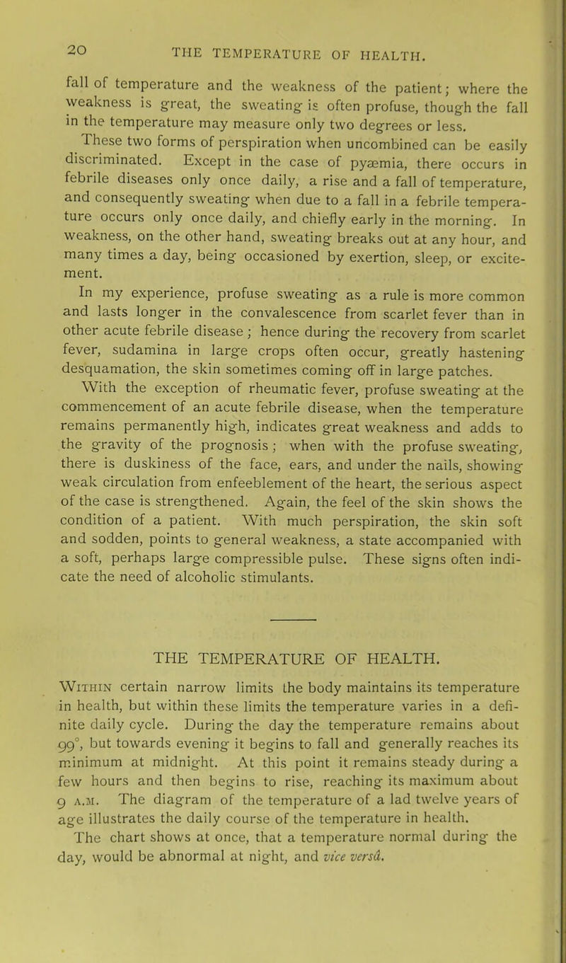 THE TEMPERATURE OF HEALTH. fall of temporature and the weakness of the patient j where the weakness is g^reat, the sweating^ is often profuse, though the fall in the temperature may measure only two degrees or less. These two forms of perspiration when uncombined can be easily discriminated. Kxcept in the case of pyasmia, there occurs in febrile diseases only once daily, a rise and a fall of temperature, and consequently sweating when due to a fall in a febrile tempera- ture occurs only once daily, and chiefly early in the morning. In weakness, on the other hand, sweating breaks out at any hour, and many times a day, being occasioned by exertion, sleep, or excite- ment. In my experience, profuse sweating as a rule is more common and lasts longer in the convalescence from scarlet fever than in other acute febrile disease ; hence during the recovery from scarlet fever, sudamina in large crops often occur, greatly hastening desquamation, the skin sometimes coming off in large patches. With the exception of rheumatic fever, profuse sweating at the commencement of an acute febrile disease, when the temperature remains permanently high, indicates great weakness and adds to the gravity of the prognosis; when with the profuse sweating, there is duskiness of the face, ears, and under the nails, showing weak circulation from enfeeblement of the heart, the serious aspect of the case is strengthened. Again, the feel of the skin shows the condition of a patient. With much perspiration, the skin soft and sodden, points to general weakness, a state accompanied with a soft, perhaps large compressible pulse. These signs often indi- cate the need of alcoholic stimulants. THE TEMPERATURE OF HEALTH. Within certain narrow limits the body maintains its temperature in health, but within these limits the temperature varies in a defi- nite daily cycle. During the day the temperature remains about 99°, but towards evening it begins to fall and generally reaches its m.inimum at midnight. At this point it remains steady during a few hours and then begins to rise, reaching its maximum about 9 A.M. The diagram of the temperature of a lad twelve years of age illustrates the daily course of the temperature in health. The chart shows at once, that a temperature normal during the day, would be abnormal at night, and vice versa.