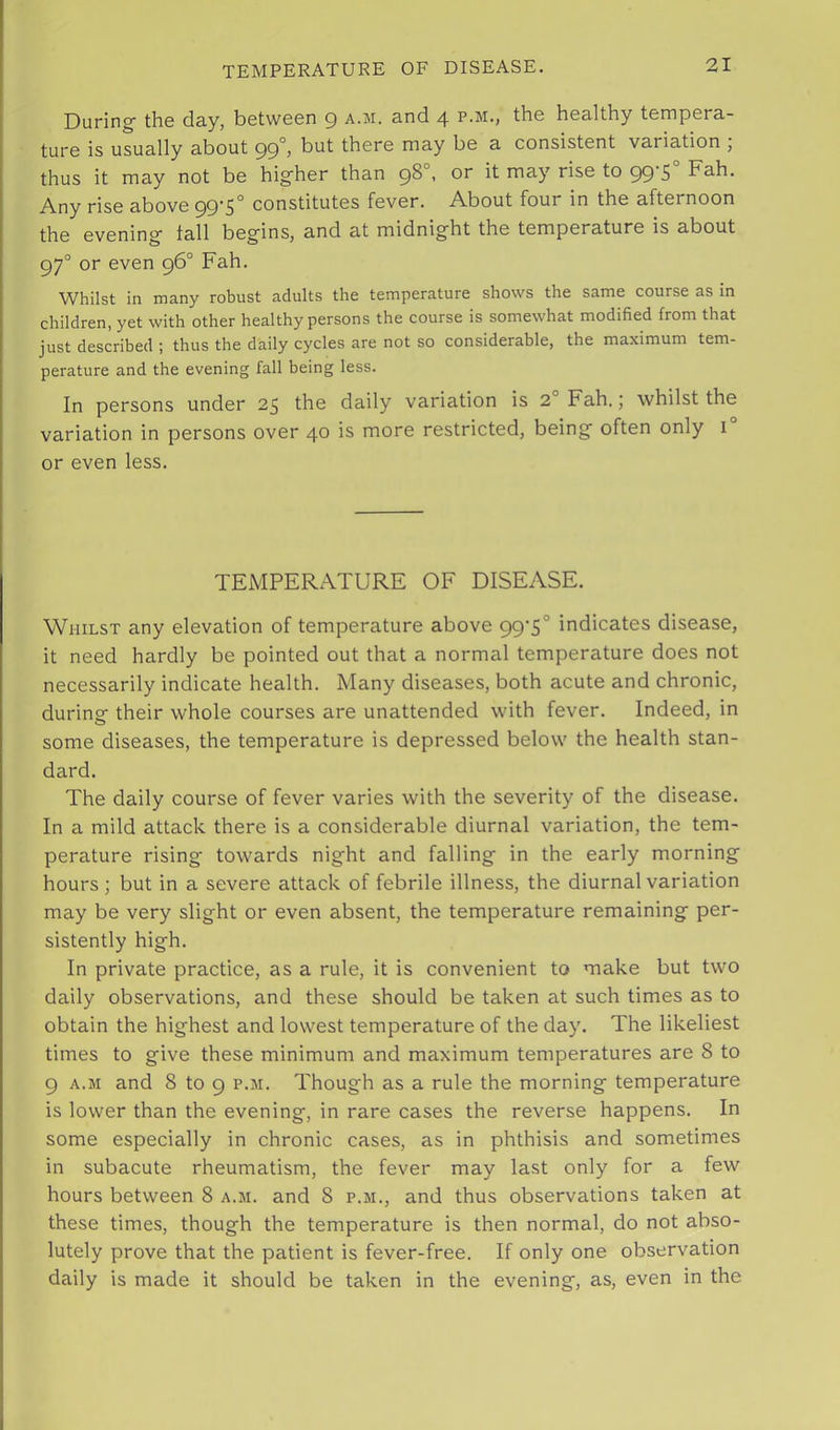During- the day, between 9 a.m. and 4 p.m., the healthy tempera- ture is usually about 99°j but there may be a consistent variation , thus it may not be higher than 98°, or it may rise to 99-5° Fah. Any rise above 99 5° constitutes fever. About four in the afternoon the evening tall begins, and at midnight the temperature is about 97° or even 96° Fah. Whilst in many robust adults the temperature shows the same course as in children, yet with other healthy persons the course is somewhat modified from that just described ; thus the daily cycles are not so considerable, the maximum tem- perature and the evening fall being less. In persons under 25 the daily variation is 2° Fah.; whilst the variation in persons over 40 is more restricted, being often only 1° or even less. TEMPERATURE OF DISEASE. Whilst any elevation of temperature above 99'S° indicates disease, it need hardly be pointed out that a normal temperature does not necessarily indicate health. Many diseases, both acute and chronic, durinof their whole courses are unattended with fever. Indeed, in some diseases, the temperature is depressed below the health stan- dard. The daily course of fever varies with the severity of the disease. In a mild attack there is a considerable diurnal variation, the tem- perature rising towards night and falling in the early morning hours; but in a severe attack of febrile illness, the diurnal variation may be very slight or even absent, the temperature remaining per- sistently high. In private practice, as a rule, it is convenient to make but two daily observations, and these should be taken at such times as to obtain the highest and lowest temperature of the day. The likeliest times to give these minimum and maximum temperatures are 8 to 9 A.M and 8 to 9 p.m. Though as a rule the morning temperature is lower than the evening, in rare cases the reverse happens. In some especially in chronic cases, as in phthisis and sometimes in subacute rheumatism, the fever may last only for a few hours between 8 a.m. and 8 p.m., and thus observations taken at these times, though the temperature is then normal, do not abso- lutely prove that the patient is fever-free. If only one observation daily is made it should be taken in the evening, as, even in the
