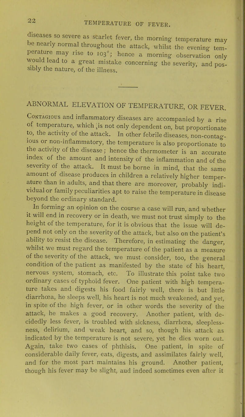 diseases so severe as scarlet fever, the morning temperature may be nearly normal throughout the attack, whilst the evening tem- perature may rise to 103°; hence a morning observation only would lead to a great mistake concerning the severity, and pos- sibly the nature, of the illness. ABNORMAL ELEVATION OF TEMPERATURE, OR FEVER. Contagious and inflammatory diseases are accompanied by a rise of temperature, which ps not only dependent on, but proportionate to, the activity of the attack. In other febrile diseases, non-contag- ious or non-inflammatory, the temperature is also proportionate to the activity of the disease ; hence the thermometer is an accurate index of the amount and intensity of the inflammation and of the severity of the attack. It must be borne in mind, that the same amount of disease produces in children a relatively higher temper- ature than in adults, and that there are moreover, probably indi- vidual or family peculiarities apt to raise the temperature in disease beyond the ordinary standard. In forming an opinion on the course a case will run, and whether it will end in recovery or in death, we must not trust simply to the height of the temperature, for it is obvious that the issue will de- pend not only on the severity of the attack, but also on the patient’s ability to resist the disease. Therefore, in estimating the danger, whilst we must regard the temperature of the patient as a measure of the severity of the attack, we must consider, too, the general condition of the patient as manifested by the state of his heart, nervous system, stomach, etc. To illustrate this point take two ordinary cases of typhoid fever. One patient with high tempera- ture takes and digests his food fairly well, there is but little diarrhoea, he sleeps well, his heart is not much weakened, and yet, in spite of the high fever, or in other words the severity of the attack, he makes a good recovery. Another patient, with de- cidedly less fever, is troubled with sickness, diarrhoea, sleepless- ness, delirium, and weak heart, and so, though his attack as indicated by the temperature is not severe, yet he dies worn out. Again, take two cases of phthisis. One patient, in spite of considerable daily fever, eats, digests, and assimilates fairly well, and for the most part maintains his ground. Another patient, though his fever may be slight, aud indeed sometimes even after it