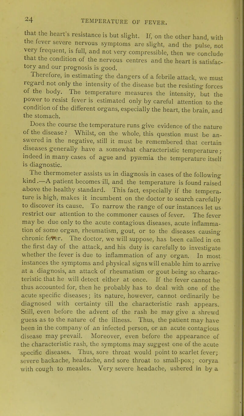 that the heart’s resistance is but slight. If, on the other hand, with the fever severe nervous symptoms are slight, and the pulse, not very frequent, is full, and not very compressible, then we conclude that the condition of the nervous centres and the heart is satisfac- tory and our prognosis is good. Therefore, in estimating the dangers of a febrile attack, we must regard not only the intensity of the disease but the resisting forces of the body. The temperature measures the intensity, but the power to resist fever is estimated only by careful attention to the condition of the different organs, especially the heart, the brain, and the stomach. Does the course the temperature runs give evidence of the nature of the disease ? Whilst, on the whole, this question must be an- swered in the negative, still it must be remembered that certain diseases generally have a somewhat characteristic temperature; indeed in many cases of ague and pyaemia the temperature itself is diagnostic. The thermometer assists us in diagnosis in cases of the following kind.—A patient becomes ill, and the temperature is found raised above the healthy standard. This fact, especially if the tempera- ture is high, makes it incumbent on the doctor to search carefully to discover its cause. To narrow the range of our instances let us restrict our attention to the commoner causes of fever. The fever may be due only to the acute contagious diseases, acute inflamma- tion of some organ, rheumatism, gout, or to the diseases causing chronic fe^r. The doctor, we will suppose, has been called in on the first day of the attack, and his duty is carefully to investigate whether the fever is due to inflammation of any organ. In most instances the symptoms and physical signs will enable him to arrive at a diagnosis, an attack of rheumatism or gout being so charac- teristic that he will detect either at once. If the fever cannot be thus accounted for, then he probably has to deal with one of the acute specific diseases; its nature, however, cannot ordinarily be diagnosed with certainty till the characteristic rash appears. Still, even before the advent of the rash he may give a shrewd guess as to the nature of the illness. Thus, the patient may have been in the company of an infected person, or an acute contagious disease may prevail. Moreover, even before the appearance of the characteristic rash, the symptoms may suggest one of the acute specific diseases. Thus, sore throat would point to scarlet fever; severe backache, headache, and sore throat to small-pox; coryza with cough to measles. Very severe headache, ushered in by a