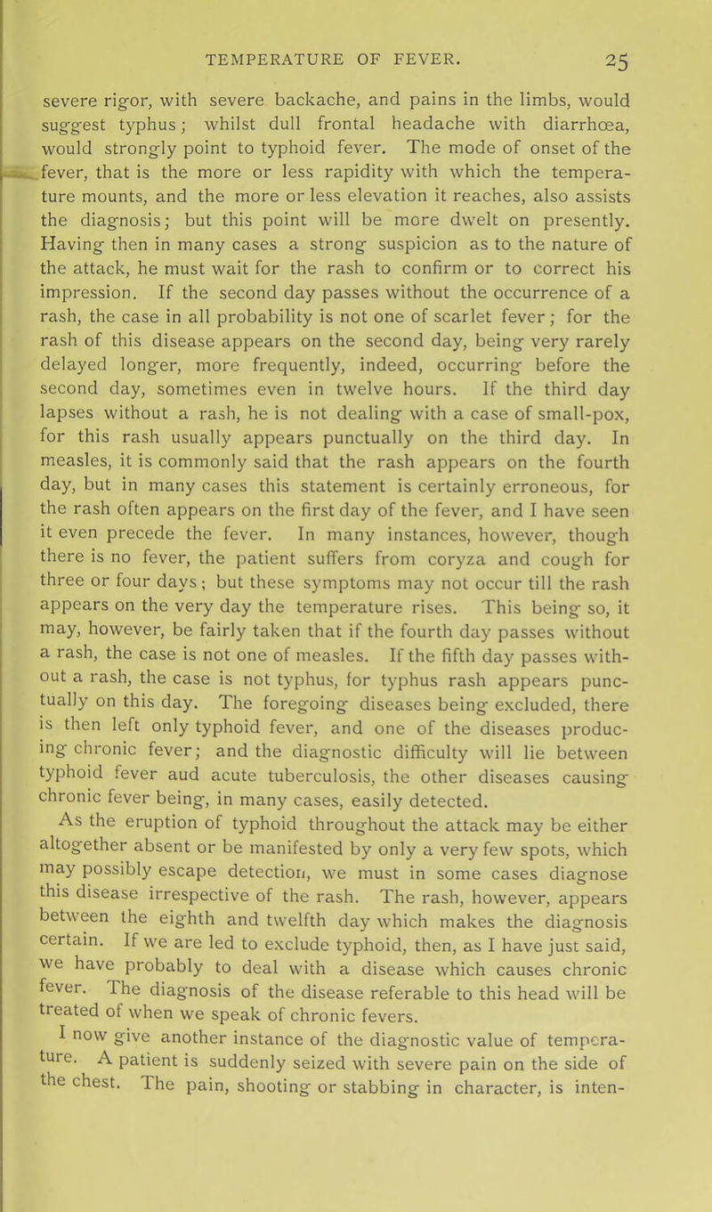 severe rigor, with severe backache, and pains in the limbs, would suggest typhus; whilst dull frontal headache with diarrhoea, would strongly point to typhoid fever. The mode of onset of the fever, that is the more or less rapidity with which the tempera- ture mounts, and the more or less elevation it reaches, also assists the diagnosis; but this point will be more dwelt on presently. Having then in many cases a strong suspicion as to the nature of the attack, he must wait for the rash to confirm or to correct his impression. If the second day passes without the occurrence of a rash, the case in all probability is not one of scarlet fever; for the rash of this disease appears on the second day, being very rarely delayed longer, more frequently, indeed, occurring before the second day, sometimes even in twelve hours. If the third day lapses without a rash, he is not dealing with a case of small-pox, for this rash usually appears punctually on the third day. In measles, it is commonly said that the rash appears on the fourth day, but in many cases this statement is certainly erroneous, for the rash often appears on the first day of the fever, and I have seen it even precede the fever. In many instances, however, though there is no fever, the patient suffers from coryza and cough for three or four days; but these symptoms may not occur till the rash appears on the very day the temperature rises. This being so, it may, however, be fairly taken that if the fourth day passes without a rash, the case is not one of measles. If the fifth day passes with- out a rash, the case is not typhus, for typhus rash appears punc- tually on this day. The foregoing diseases being excluded, there is then left only typhoid fever, and one of the diseases produc- ing chronic fever; and the diagnostic difficulty will lie between typhoid fever aud acute tuberculosis, the other diseases causing chronic fever being, in many cases, easily detected. As the eruption of typhoid throughout the attack may be either altogether absent or be manifested by only a very few spots, which may possibly escape detection, we must in some cases diagnose this disease irrespective of the rash. The rash, however, appears between the eighth and twelfth day which makes the diagnosis certain. If we are led to exclude typhoid, then, as I have just said, we have probably to deal with a disease which causes chronic fever. The diagnosis of the disease referable to this head will be treated of when we speak of chronic fevers. I now give another instance of the diagnostic value of tempera- ture. A patient is suddenly seized with severe pain on the side of the chest. The pain, shooting or stabbing in character, is inten-