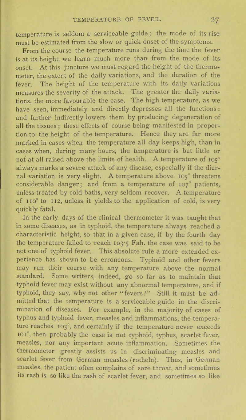 temperature is seldom a serviceable guide; the mode of its rise must be estimated from the slow or quick onset of the symptoms. From the course the temperature runs during the time the fever is at its height, we learn much more than from the mode of its onset. At this juncture we must regard the height of the thermo- meter, the extent of the daily variations, and the duration of the fever. The height of the temperature with its daily variations measures the severity of the attack. The greater the daily varia- tions, the more favourable the case. The high temperature, as we have seen, immediately and directly depresses all the functions : and further indirectly lowers them by producing degeneration of all the tissues ; these effects of course being manifested in propor- tion to the height of the temperature. Hence they are far more marked in cases when the temperature all day keeps high, than in cases when, during many hours, the temperature is but little or not at all raised above the limits of health. A temperature of 105° always marks a severe attack of any disease, especially if the diur- nal variation is very slight. A temperature above 105° threatens considerable danger; and from a temperature of 107° patients, unless treated by cold baths, very seldom recover. A temperature of 110° to 112, unless it yields to the application of cold, is very quickly fatal. In the early days of the clinical thermometer it was taught that in some diseases, as in typhoid, the temperature always reached a characteristic height, so that in a given case, if by the fourth day the temperature failed to 'reach 103-5 F^h. the case was said to be not one of typhoid fever. This absolute rule a more extended ex- perience has shown to be erroneous. Typhoid and other fevers may run their course with any temperature above the normal standard. Some writers, indeed, go so far as to maintain that typhoid fever may exist without any abnormal temperature, and if typhoid, they say, why not other “ fevers ?” Still it must be ad- mitted that the temperature is a serviceable guide in the discri- mination of diseases. For example, in the majority of cases of typhus and typhoid fever, measles and inflammations, the tempera- ture reaches 103°, and certainly if the temperature never exceeds 101°, then probably the case is not typhoid, typhus, scarlet fever, measles, nor any important acute inflammation. Sometimes the thermometer g-reatly assists us in discriminating measles and scarlet fever from German measles (rotheln). Thus, in German measles, the patient often complains of sore throat, and sometimes its rash is so like the rash of scarlet fever, and sometimes so like