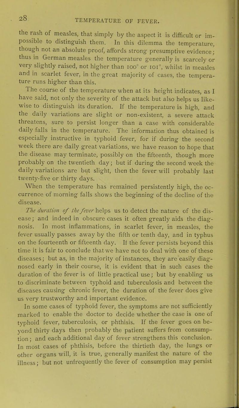 TEMPERATURE OF FEVER. the rash of measles, that simply by the aspect it is difficult or im- possible to distinguish them. In this dilemma the temperature, though not an absolute proof, affords strong presumptive evidence; thus in German measles the temperature generally is scarcely or very slightly raised, not higher than ioo° or ioi°, whilst in measles and in scarlet fever, in the great majority of cases, the tempera- ture runs higher than this. The course of the temperature when at its height indicates, as I have said, not only the severity of the attack but also helps us like- wise to distinguish its duration. If the temperature is high, and the daily variations are slight or non-existent, a severe attack threatens, sure to persist longer than a case with considerable daily falls in the temperature. The information thus obtained is especially instructive in typhoid fever, for if during the second week there are daily great variations, we have reason to hope that the disease may terminate, possibly on the fifteenth, though more probably on the twentieth day; but if during the second week the daily variations are but slight, then the fever will probably last twenty-five or thirty days. When the temperature has remained persistently high, the oc- currence of morning falls shows the beginning of the decline of the disease. The duration of the fever helps us to detect the nature of the dis- ease; and indeed in obscure cases it often greatly aids the diag- nosis. In most inflammations, in scarlet fever, in measles, the fever usually passes away by the fifth or tenth day, and in typhus on the fourteenth or fifteenth day. If the fever persists beyond this time it is fair to conclude that we have not to deal with one of these diseases; but as, in the majority of instances, they are easily diag- nosed early in their course, it is evident that in such cases the duration of the fever is of little practical use; but by enabling us to discriminate between typhoid and tuberculosis and between the diseases causing chronic fever, the duration of the fever does give us very trustworthy and important evidence. In some cases of typhoid fever, the symptoms are not sufficiently marked to enable the doctor to decide whether the case is one of typhoid fever, tuberculosis, or phthisis. If the fever goes on be- yond thirty days then probably the patient suffers from consump- tion ; and each additional day of fever strengthens this conclusion. In most cases of phthisis, before the thirtieth day, the lungs or other organs will, it is true, generally manifest the nature of the illness; but not unfrequently the fever of consumption may persist
