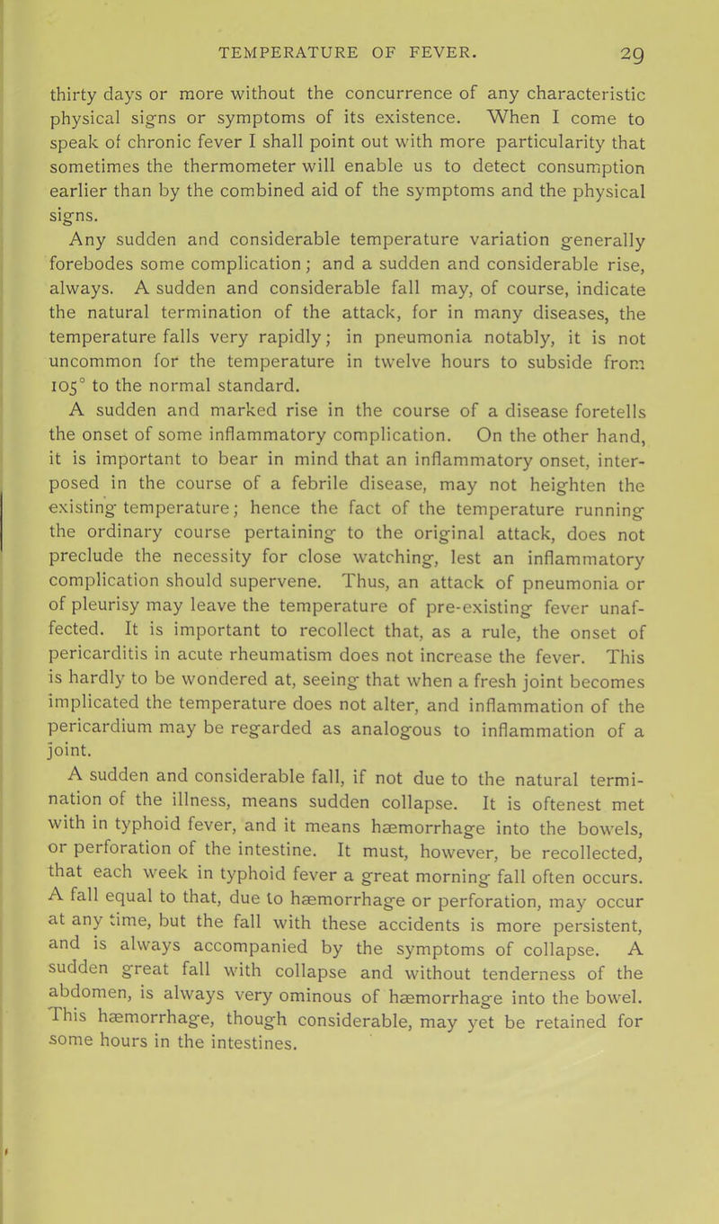 thirty days or more without the concurrence of any characteristic physical signs or symptoms of its existence. When I come to speak of chronic fever I shall point out with more particularity that sometimes the thermometer will enable us to detect consumption earlier than by the combined aid of the symptoms and the physical signs. Any sudden and considerable temperature variation generally forebodes some complication; and a sudden and considerable rise, always. A sudden and considerable fall may, of course, indicate the natural termination of the attack, for in many diseases, the temperature falls very rapidly; in pneumonia notably, it is not uncommon for the temperature in twelve hours to subside from 105° to the normal standard. A sudden and marked rise in the course of a disease foretells the onset of some inflammatory complication. On the other hand, it is important to bear in mind that an inflammatory onset, inter- posed in the course of a febrile disease, may not heighten the existing temperature; hence the fact of the temperature running the ordinary course pertaining to the original attack, does not preclude the necessity for close watching, lest an inflammatory complication should supervene. Thus, an attack of pneumonia or of pleurisy may leave the temperature of pre-existing fever unaf- fected. It is important to recollect that, as a rule, the onset of pericarditis in acute rheumatism does not increase the fever. This is hardly to be wondered at, seeing that when a fresh joint becomes implicated the temperature does not alter, and inflammation of the pericardium may be regarded as analogous to inflammation of a joint. A sudden and considerable fall, if not due to the natural termi- nation of the illness, means sudden collapse. It is oftenest met with in typhoid fever, and it means haemorrhage into the bowels, or perforation of the intestine. It must, however, be recollected, that each week in typhoid fever a great morning fall often occurs. A fall equal to that, due to haemorrhage or perforation, may occur at any ..ime, but the fall with these accidents is more persistent, and is always accompanied by the symptoms of collapse. A sudden great fall with collapse and without tenderness of the abdomen, is always very ominous of haemorrhage into the bowel. This haemorrhage, though considerable, may yet be retained for some hours in the intestines.