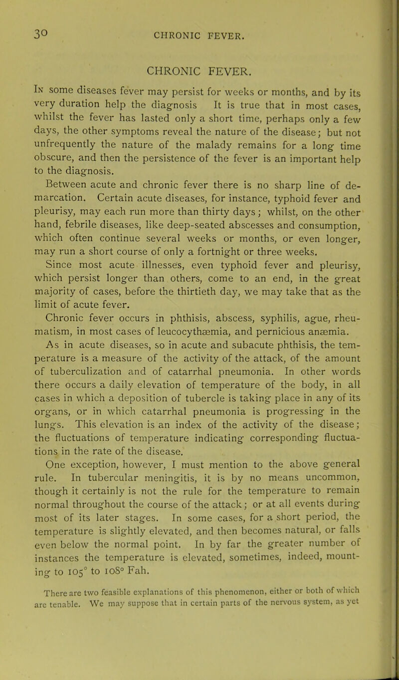 CHRONIC FEVER. In some diseases fever may persist for weeks or months, and by its very duration help the diagnosis It is true that in most cases, whilst the fever has lasted only a short time, perhaps only a few days, the other symptoms reveal the nature of the disease; but not unfrequently the nature of the malady remains for a long time obscure, and then the persistence of the fever is an important help to the diagnosis. Between acute and chronic fever there is no sharp line of de- marcation. Certain acute diseases, for instance, typhoid fever and pleurisy, may each run more than thirty days; whilst, on the other hand, febrile diseases, like deep-seated abscesses and consumption, which often continue several weeks or months, or even longer, may run a short course of only a fortnight or three weeks. Since most acute illnesses, even typhoid fever and pleurisy, which persist longer than others, come to an end, in the great majority of cases, before the thirtieth day, we may take that as the limit of acute fever. Chronic fever occurs in phthisis, abscess, syphilis, ague, rheu- matism, in most cases of leucocythsemia, and pernicious anaemia. As in acute diseases, so in acute and subacute phthisis, the tem- perature is a measure of the activity of the attack, of the amount of tuberculization and of catarrhal pneumonia. In other words there occurs a daily elevation of temperature of the body, in all cases in which a deposition of tubercle is taking place in any of its organs, or in which catarrhal pneumonia is progressing in the lungs. This elevation is an index of the activity of the disease; the fluctuations of temperature indicating corresponding fluctua- tions in the rate of the disease. One exception, however, I must mention to the above general rule. In tubercular meningitis, it is by no means uncommon, though it certainly is not the rule for the temperature to remain normal throughout the course of the attack; or at all events during most of its later stages. In some cases, for a short period, the temperature is slightly elevated, and then becomes natural, or falls even below the normal point. In by far the greater number of instances the temperature is elevated, sometimes, indeed, mount- ing to 105° to ioS° Fah. There are two feasible explanations of this phenomenon, either or both of which arc tenable. We may suppose that in certain parts of the ner%'0us system, as yet