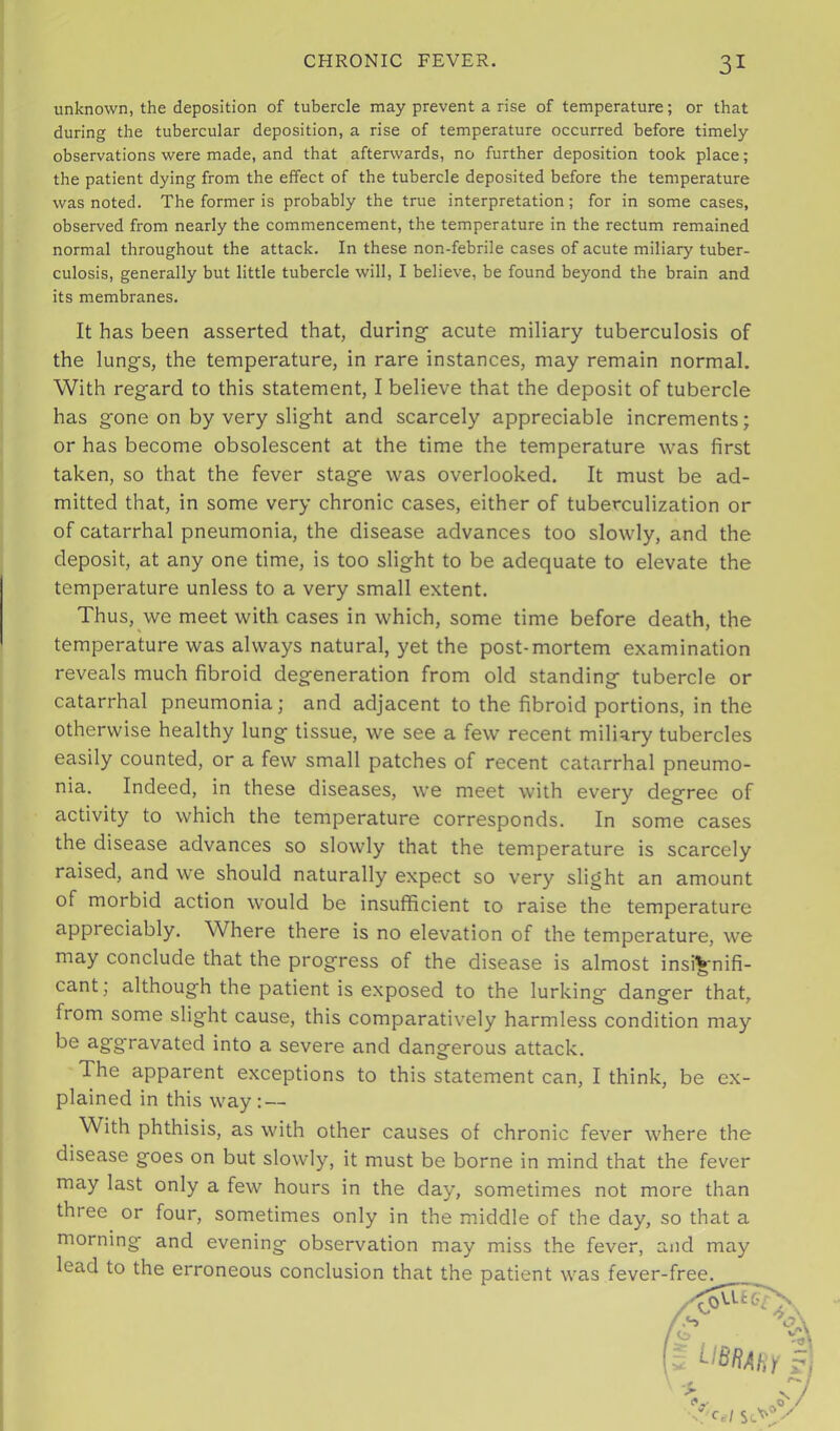 unknown, the deposition of tubercle may prevent a rise of temperature; or that during the tubercular deposition, a rise of temperature occurred before timely observations were made, and that afterwards, no further deposition took place; the patient dying from the effect of the tubercle deposited before the temperature was noted. The former is probably the true interpretation; for in some cases, observed from nearly the commencement, the temperature in the rectum remained normal throughout the attack. In these non-febrile cases of acute miliary tuber- culosis, generally but little tubercle will, I believe, be found beyond the brain and its membranes. It has been asserted that, during acute miliary tuberculosis of the lungs, the temperature, in rare instances, may remain normal. With regard to this statement, I believe that the deposit of tubercle has gone on by very slight and scarcely appreciable increments; or has become obsolescent at the time the temperature was first taken, so that the fever stage was overlooked. It must be ad- mitted that, in some very chronic cases, either of tuberculization or of catarrhal pneumonia, the disease advances too slowly, and the deposit, at any one time, is too slight to be adequate to elevate the temperature unless to a very small extent. Thus, we meet with cases in which, some time before death, the temperature was always natural, yet the post-mortem examination reveals much fibroid degeneration from old standing tubercle or catarrhal pneumonia; and adjacent to the fibroid portions, in the otherwise healthy lung tissue, we see a few recent miliary tubercles easily counted, or a few small patches of recent catarrhal pneumo- nia. Indeed, in these diseases, we meet with every degree of activity to which the temperature corresponds. In some cases the disease advances so slowly that the temperature is scarcely raised, and we should naturally expect so very slight an amount of morbid action would be insufficient 10 raise the temperature appreciably. Where there is no elevation of the temperature, we may conclude that the progress of the disease is almost insignifi- cant; although the patient is exposed to the lurking danger that, from some slight cause, this comparatively harmless condition may be aggravated into a severe and dangerous attack. The apparent exceptions to this statement can, I think, be ex- plained in this way : — With phthisis, as with other causes of chronic fever where the disease goes on but slowly, it must be borne in mind that the fever may last only a few hours in the day, sometimes not more than three or four, sometimes only in the middle of the day, so that a morning and evening observation may miss the fever, and may lead to the erroneous conclusion that the patient was fever -free.
