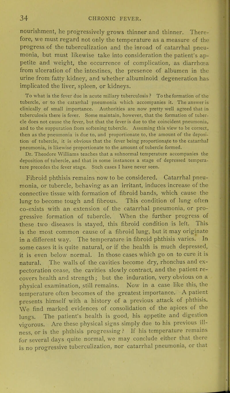 nourishment, he progressively grows thinner and thinner. There- fore, we must regard not only the temperature as a measure of the progress of the tuberculization and the inroad of catarrhal pneu- monia, but must likewise take into consideration the patient’s ap- petite and weight, the occurrence of complication, as diarrhoea from ulceration of the intestines, the presence of albumen in the urine from fatty kidney, and whether albuminoid degeneration has implicated the liver, spleen, or kidneys. To what is the fever due in acute miliary tuberculosis ? To the formation of the tubercle, or to the catarrhal pneumonia which accompanies it. The answer is clinically of small importance. Authorities are now pretty well agreed that in tuberculosis there is fever. Some maintain, however, that the formation of tuber- cle does not cause the fever, but that the fever is due to the coincident pneumonia, and to the suppuration from softening tubercle. Assuming this view to be correct, then as the pneumonia is due to, and proportionate to, the amount of the deposi- tion of tubercle, it is obvious that the fever being proportionate to the catarrhal pneumonia, is likewise proportionate to the amount of tubercle formed. Dr. Theodore Williams teaches that a subnormal temperature accompanies the deposition of tubercle, and that in some instances a stage of depressed tempera- ture precedes the fever stage. Such cases I have never seen. Fibroid phthisis remains now to be considered. Catarrhal pneu- monia, or tubercle, behaving as an irritant, induces increase of the connective tissue with formation of fibroid bands, which cause the lung to become tough and fibrous. This condition of lung often co-exists with an extension of the catarrhal pneumonia, or pro- gressive formation of tubercle. When the further progress of these two diseases is stayed, this fibroid condition is left. This is the most common cause of a fibroid lung, but it may originate in a different way. The temperature in fibroid phthisis varies. In some cases it is quite natural, or if the health is much depressed, it is even below normal. In those cases which go on to cure it is natural. The walls of the cavities become dry, rhonchus and ex- pectoration cease, the cavities slowly contract, and the patient re- covers health and strength; but the induration, very obvious on a physical examination, still remains. Now in a case like this, the temperature often becomes of the greatest importance. A patient presents himself with a history of a previous attack of phthisis. We find marked evidences of consolidation of the apices of the lungs. The patient’s health is good, his appetite and digestion vigorous. Are these physical signs simply due to his previous ill- ness, or is the phthisis progressing ? If his temperature remains for several days quite normal, we may conclude either that there is no progressive tuberculization, nor catarrhal pneumonia, or that
