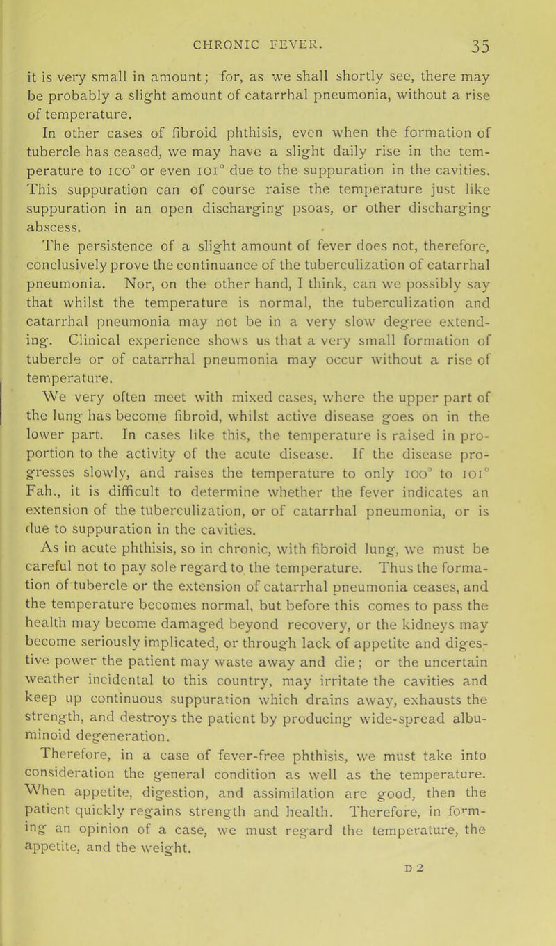 it is very small in amount; for, as we shall shortly see, there may be probably a slight amount of catarrhal pneumonia, without a rise of temperature. In other cases of fibroid phthisis, even when the formation of tubercle has ceased, we may have a slight daily rise in the tem- perature to ico° or even ioi° due to the suppuration in the cavities. This suppuration can of course raise the temperature just like suppuration in an open discharging' psoas, or other discharging- abscess. The persistence of a slight amount of fever does not, therefore, conclusively prove the continuance of the tuberculization of catarrhal pneumonia. Nor, on the other hand, I think, can we possibly say that whilst the temperature is normal, the tuberculization and catarrhal pneumonia may not be in a very slow degree e.\tend- ing. Clinical experience shows us that a very small formation of tubercle or of catarrhal pneumonia may occur without a rise of temperature. We very often meet with mixed cases, where the upper part of the lung has become fibroid, whilst active disease goes on in the lower part. In cases like this, the temperature is raised in pro- portion to the activity of the acute disease. If the disease pro- gresses slowly, and raises the temperature to only ioo° to ioi° Fah., it is difficult to determine whether the fever indicates an extension of the tuberculization, or of catarrhal pneumonia, or is due to suppuration in the cavities. As in acute phthisis, so in chronic, with fibroid lung, we must be careful not to pay sole regard to the temperature. Thus the forma- tion of tubercle or the extension of catarrhal pneumonia ceases, and the temperature becomes normal, but before this comes to pass the health may become damaged beyond recovery, or the kidneys may become seriously implicated, or through lack of appetite and diges- tive power the patient may waste away and die; or the uncertain weather incidental to this country, may irritate the cavities and keep up continuous suppuration which drains away, exhausts the strength, and destroys the patient by producing wide-spread albu- minoid degeneration. Therefore, in a case of fever-free phthisis, we must take into consideration the general condition as well as the temperature. When appetite, digestion, and assimilation are good, then the patient quickly regains strength and health. Therefore, in form- ing an opinion of a case, we must reg'ard the temperature, the appetite, and the weight.