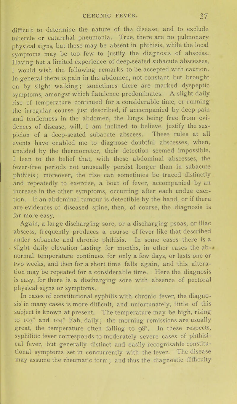 difiBcuIt to determine the nature of the disease, and to exclude tubercle or catarrhal pneumonia. True, there are no pulmonary physical signs, but these may be absent in phthisis, while the local symptoms may be too few to justify the diagnosis of abscess. Having but a limited experience of deep-seated subacute abscesses, I would wish the following remarks to be accepted with caution. In general there is pain in the abdomen, not constant but brought on by slight walking; sometimes there are marked dyspeptic symptoms, amongst which flatulence predominates. A slight daily rise of temperature continued for a considerable time, or running the irregular course just described, if accompanied by deep pain and tenderness in the abdomen, the lungs being free from evi- dences of disease, will, I am inclined to believe, justify the sus- picion of a deep-seated subacute abscess. These rules at all events have enabled me to diagnose doubtful abscesses, when, unaided by the thermometer, their detection seemed impossible. I lean to the belief that, with these abdominal abscesses, the fever-free periods not unusually persist longer than in subacute phthisis; moreover, the rise can sometimes be traced distinctly and repeatedly to exercise, a bout of fever, accompanied by an increase in the other symptoms, occurring after each undue exer- tion. If an abdominal tumour is detectible by the hand, or if there are evidences of diseased spine, then, of course, the diagnosis is far more easy. Again, a large discharging sore, or a discharging psoas, or iliac abscess, frequently produces a course of fever like that described under subacute and chronic phthisis. In some cases there is a slight daily elevation lasting for months, in other cases theab-» normal temperature continues for only a few days, or lasts one or two weeks, and then for a short time falls again, and this altera- tion may be repeated for a considerable time. Here the diagnosis is easy, for there is a discharging sore with absence of pectoral physical signs or symptoms. In cases of constitutional syphilis with chronic fever, the diagno- sis'in many cases is more diflicult, and unfortunatel)'^, little of this subject is known at present. The temperature may be high, rising to 103° and 104° Fah. daily; the morning remissions are usually great, the temperature often falling to 98°. In these respects, syphilitic fever corresponds to moderately severe cases of phthisi- cal fever, but generally distinct and easily recognisable constitu- tional symptoms set in concurrently with the fever. The disease may assume the rheumatic form; and thus the diagnostic difficulty