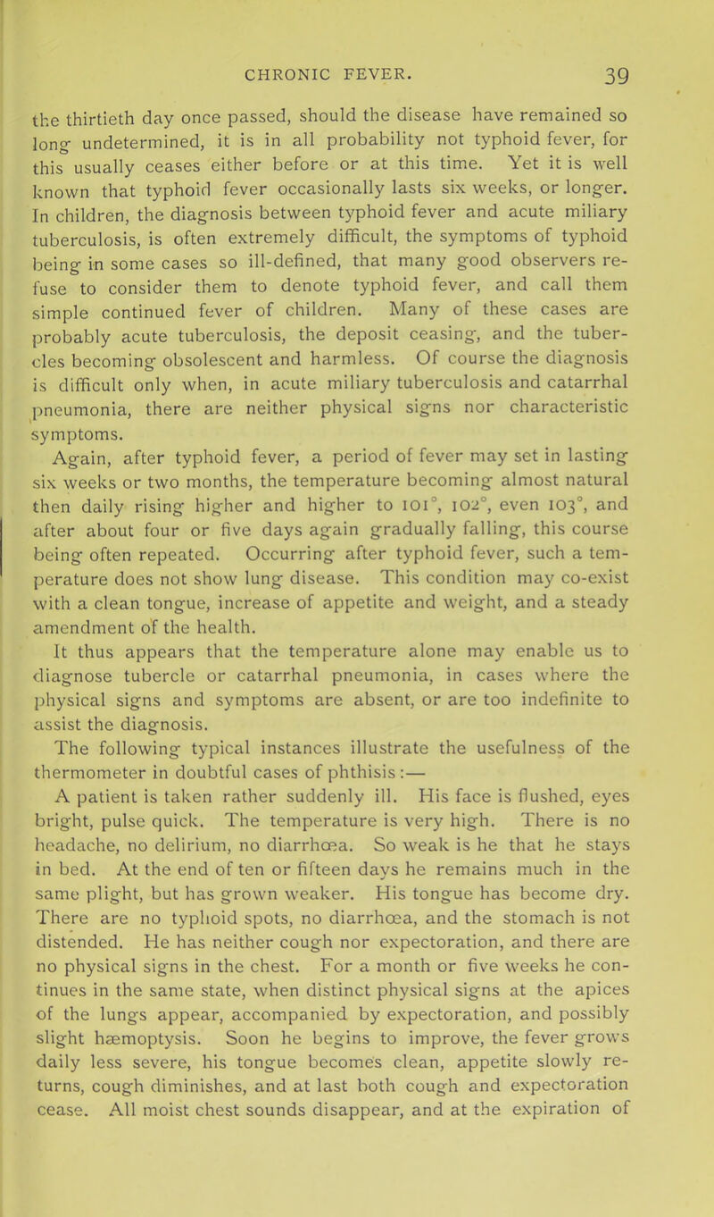the thirtieth day once passed, should the disease have remained so long- undetermined, it is in all probability not typhoid fever, for this usually ceases either before or at this time. Yet it is well known that typhoid fever occasionally lasts six weeks, or longer. In children, the diagnosis between typhoid fever and acute miliary tuberculosis, is often extremely difficult, the symptoms of typhoid being in some cases so ill-defined, that many good observers re- fuse to consider them to denote typhoid fever, and call them simple continued fever of children. Many of these cases are probably acute tuberculosis, the deposit ceasing, and the tuber- cles becoming obsolescent and harmless. Of course the diagnosis is difficult only when, in acute miliary tuberculosis and catarrhal pneumonia, there are neither physical signs nor characteristic symptoms. Again, after typhoid fever, a period of fever may set in lasting six weeks or two months, the temperature becoming almost natural then daily rising higher and higher to ioi°, 102°, even 103“, and after about four or five days again gradually falling, this course being often repeated. Occurring after typhoid fever, such a tem- perature does not show lung disease. This condition may co-exist with a clean tongue, increase of appetite and weight, and a steady amendment of the health. It thus appears that the temperature alone may enable us to diagnose tubercle or catarrhal pneumonia, in cases where the physical signs and symptoms are absent, or are too indefinite to assist the diagnosis. The following typical instances illustrate the usefulness of the thermometer in doubtful cases of phthisis:— A patient is taken rather suddenly ill. His face is flushed, eyes bright, pulse quick. The temperature is very high. There is no headache, no delirium, no diarrhoea. So weak is he that he stays in bed. At the end of ten or fifteen davs he remains much in the same plight, but has grown weaker. His tongue has become dry. There are no typhoid spots, no diarrhoea, and the stomach is not distended. He has neither cough nor expectoration, and there are no physical signs in the chest. For a month or five weeks he con- tinues in the same state, when distinct physical signs at the apices of the lungs appear, accompanied by expectoration, and possibly slight haemoptysis. Soon he begins to improve, the fever grows daily less severe, his tongue becomes clean, appetite slowly re- turns, cough diminishes, and at last both cough and expectoration cease. All moist chest sounds disappear, and at the expiration of