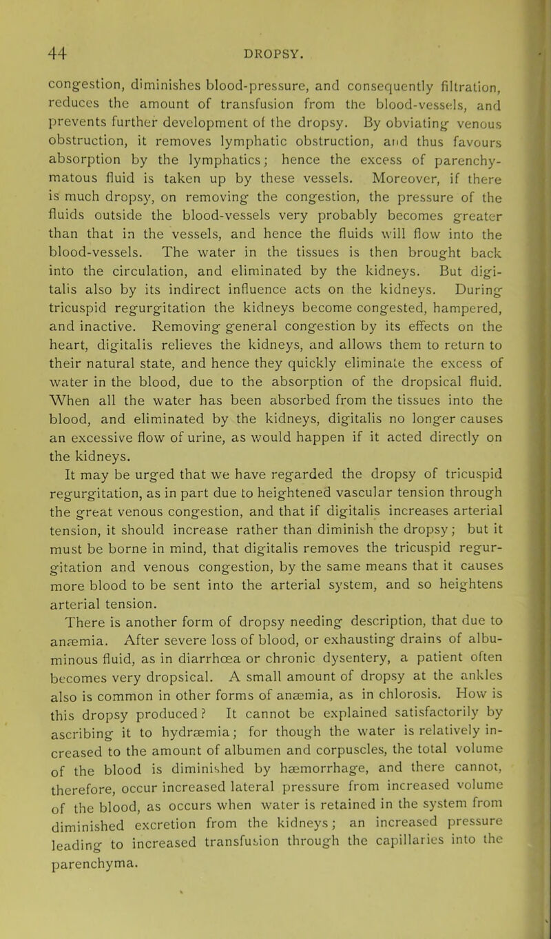 congestion, diminishes blood-pressure, and consequently filtration, reduces the amount of transfusion from the blood-vessels, and prevents further development of the dropsy. By obviating venous obstruction, it removes lymphatic obstruction, and thus favours absorption by the lymphatics; hence the excess of parenchy- matous fluid is taken up by these vessels. Moreover, if there is much dropsy, on removing the congestion, the pressure of the fluids outside the blood-vessels very probably becomes greater than that in the vessels, and hence the fluids will flow into the blood-vessels. The water in the tissues is then brought back into the circulation, and eliminated by the kidneys. But digi- talis also by its indirect influence acts on the kidneys. During tricuspid regurgitation the kidneys become congested, hampered, and inactive. Removing general congestion by its effects on the heart, digitalis relieves the kidneys, and allows them to return to their natural state, and hence they quickly eliminate the excess of water in the blood, due to the absorption of the dropsical fluid. When all the water has been absorbed from the tissues into the blood, and eliminated by the kidneys, digitalis no longer causes an excessive flow of urine, as would happen if it acted directly on the kidneys. It may be urged that we have regarded the dropsy of tricuspid regurgitation, as in part due to heightened vascular tension through the great venous congestion, and that if digitalis increases arterial tension, it should increase rather than diminish the dropsy; but it must be borne in mind, that digitalis removes the tricuspid regur- gitation and venous congestion, by the same means that it causes more blood to be sent into the arterial system, and so heightens arterial tension. There is another form of dropsy needing description, that due to anaemia. After severe loss of blood, or exhausting drains of albu- minous fluid, as in diarrhoea or chronic dysentery, a patient often becomes very dropsical. A small amount of dropsy at the ankles also is common in other forms of anaemia, as in chlorosis. How is this dropsy produced ? It cannot be explained satisfactorily by ascribing it to hydraemia; for though the water is relatively in- creased to the amount of albumen and corpuscles, the total volume of the blood is diminished by haemorrhage, and there cannot, therefore, occur increased lateral pressure from increased volume of the blood, as occurs when water is retained in the system from diminished excretion from the kidneys; an increased pressure leading to increased transfusion through the capillaries into the parenchyma.