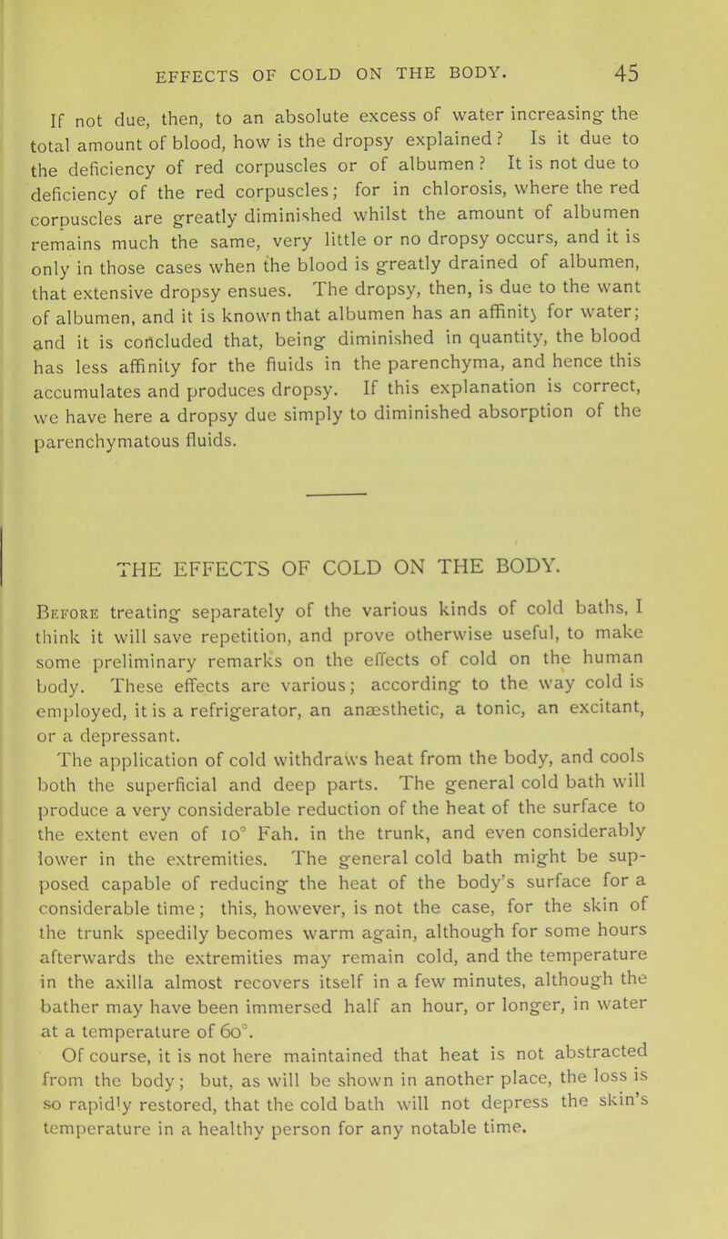 If not due, then, to an absolute excess of water increasing- the total amount of blood, how is the dropsy explained? Is it due to the deficiency of red corpuscles or of albumen ? It is not due to deficiency of the red corpuscles; for in chlorosis, where the red corpuscles are g-reatly diminished whilst the amount of albumen remains much the same, very little or no dropsy occurs, and it is only in those cases when the blood is g-reatly drained of albumen, that extensive dropsy ensues. The dropsy, then, is due to the want of albumen, and it is known that albumen has an aflfinit^ for water; and it is concluded that, being- diminished in quantity, the blood has less affinity for the fluids in the parenchyma, and hence this accumulates and produces dropsy. If this explanation is correct, we have here a dropsy due simply to diminished absorption of the parenchymatous fluids. THE EFFECTS OF COLD ON THE BODY. Before treating- separately of the various kinds of cold baths, I think it will save repetition, and prove otherwise useful, to make some preliminary remarks on the effects of cold on the human body. These effects arc various; according- to the way cold is employed, it is a refrig-erator, an anaesthetic, a tonic, an excitant, or a depressant. The application of cold withdraws heat from the body, and cools both the superficial and deep parts. The general cold bath will produce a very considerable reduction of the heat of the surface to the extent even of io° Fah. in the trunk, and even considerably lower in the extremities. The general cold bath might be sup- posed capable of reducing the heat of the body’s surface for a considerable time; this, however, is not the case, for the skin of the trunk speedily becomes warm again, although for some hours afterwards the extremities may remain cold, and the temperature in the axilla almost recovers itself in a few minutes, although the bather may have been immersed half an hour, or longer, in water at a temperature of 6o°. Of course, it is not here maintained that heat is not abstracted from the body; but, as will be shown in another place, the loss is so rapidly restored, that the cold bath will not depress the skin’s temperature in a healthy person for any notable time.