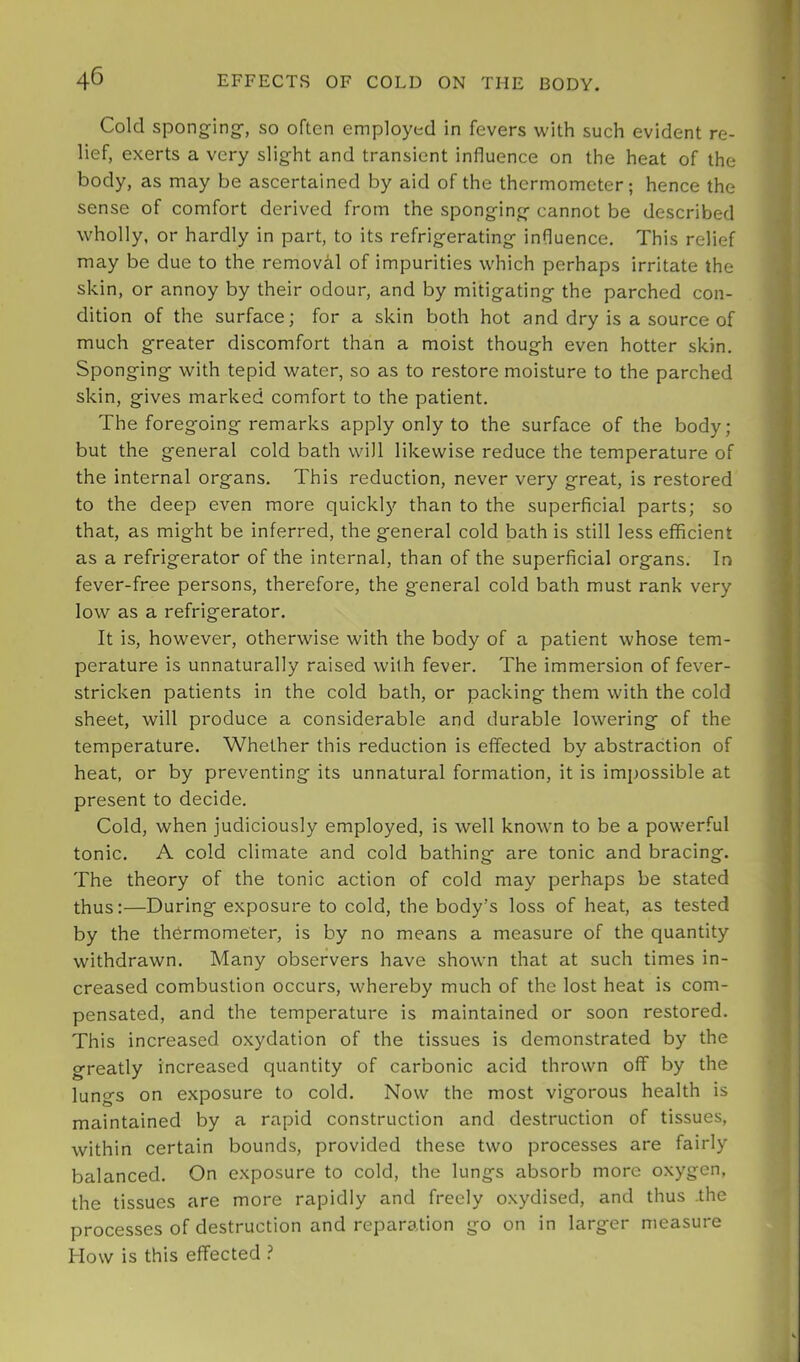 Cold sponging-, so often employed in fevers with such evident re- lief, exerts a very slight and transient influence on the heat of the body, as may be ascertained by aid of the thermometer; hence the sense of comfort derived from the sponging cannot be described wholly, or hardly in part, to its refrigerating influence. This relief may be due to the removal of impurities which perhaps irritate the skin, or annoy by their odour, and by mitigating the parched con- dition of the surface; for a skin both hot and dry is a source of much greater discomfort than a moist though even hotter skin. Sponging with tepid water, so as to restore moisture to the parched skin, gives marked comfort to the patient. The foregoing remarks apply only to the surface of the body; but the general cold bath will likewise reduce the temperature of the internal organs. This reduction, never very great, is restored to the deep even more quickly than to the superficial parts; so that, as might be inferred, the general cold bath is still less efficient as a refrigerator of the internal, than of the superficial organs. In fever-free persons, therefore, the general cold bath must rank very low as a refrigerator. It is, however, otherwise with the body of a patient whose tem- perature is unnaturally raised with fever. The immersion of fever- stricken patients in the cold bath, or packing them with the cold sheet, will produce a considerable and durable lowering of the temperature. Whether this reduction is effected by abstraction of heat, or by preventing its unnatural formation, it is impossible at present to decide. Cold, when judiciously employed, is well known to be a powerful tonic. A cold climate and cold bathing are tonic and bracing. The theory of the tonic action of cold may perhaps be stated thus:—During exposure to cold, the body’s loss of heat, as tested by the thermometer, is by no means a measure of the quantity withdrawn. Many observers have shown that at such times in- creased combustion occurs, whereby much of the lost heat is com- pensated, and the temperature is maintained or soon restored. This increased oxydation of the tissues is demonstrated by the greatly increased quantity of carbonic acid thrown off by the lungs on exposure to cold. Now the most vigorous health is maintained by a rapid construction and destruction of tissues, within certain bounds, provided these two processes are fairly balanced. On exposure to cold, the lungs absorb more oxygen, the tissues are more rapidly and freely oxydised, and thus .the processes of destruction and reparation go on in larger measure How is this effected ?