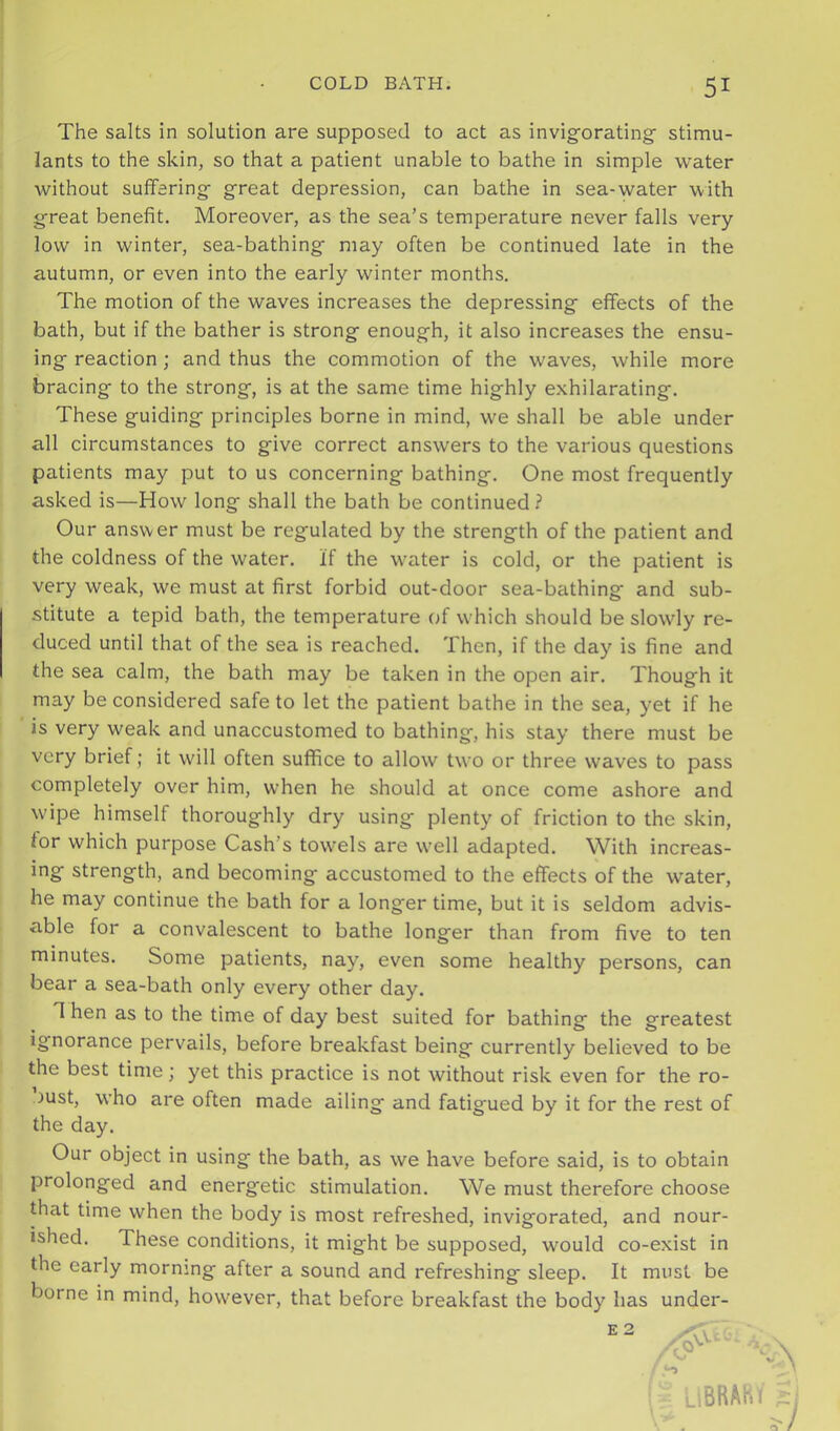 The salts in solution are supposed to act as invig'orating’ stimu- lants to the skin, so that a patient unable to bathe in simple water Avithout suffering- great depression, can bathe in sea-water with great benefit. Moreover, as the sea’s temperature never falls very- low in winter, sea-bathing may often be continued late in the autumn, or even into the early winter months. The motion of the waves increases the depressing effects of the bath, but if the bather is strong enough, it also increases the ensu- ing reaction; and thus the commotion of the waves, while more bracing to the strong, is at the same time highly exhilarating. These guiding principles borne in mind, we shall be able under all circumstances to give correct answers to the various questions patients may put to us concerning bathing. One most frequently asked is—How long shall the bath be continued? Our answer must be regulated by the strength of the patient and the coldness of the water, if the water is cold, or the patient is very weak, we must at first forbid out-door sea-bathing and sub- stitute a tepid bath, the temperature of which should be slowly re- duced until that of the sea is reached. Then, if the day is fine and the sea calm, the bath may be taken in the open air. Though it may be considered safe to let the patient bathe in the sea, yet if he is very weak and unaccustomed to bathing, his stay there must be very brief; it will often suffice to allow two or three waves to pass completely over him, when he should at once come ashore and wipe himself thoroughly dry using plenty of friction to the skin, for which purpose Cash’s towels are well adapted. With increas- ing strength, and becoming accustomed to the effects of the water, he may continue the bath for a longer time, but it is seldom advis- able for a convalescent to bathe longer than from five to ten minutes. Some patients, nay, even some healthy persons, can bear a sea-bath only every other day. T hen as to the time of day best suited for bathing the greatest ignorance pervails, before breakfast being currently believed to be the best time; yet this practice is not without risk even for the ro- oust, who are often made ailing and fatigued by it for the rest of the day. Our object in using the bath, as we have before said, is to obtain prolonged and energetic stimulation. We must therefore choose that time when the body is most refreshed, invigorated, and nour- ished. These conditions, it might be supposed, would co-exist in the early morning after a sound and refreshing sleep. It must be borne in mind, however, that before breakfast the body has under-