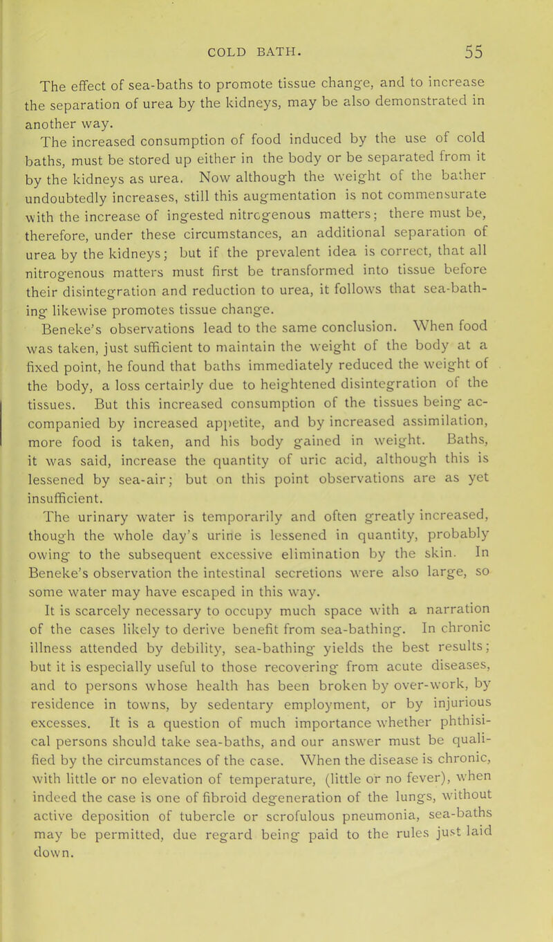 The effect of sea-baths to promote tissue chang-e, and to increase the separation of urea by the kidneys, may be also demonstrated in another way. The increased consumption of food induced by the use of cold baths, must be stored up either in the body or be separated from it by the kidneys as urea. Now although the weight of the bather undoubtedly increases, still this augmentation is not commensurate with the increase of ingested nitrogenous matters; there must be, therefore, under these circumstances, an additional separation of urea by the kidneys; but if the prevalent idea is correct, that all nitrogenous matters must first be transformed into tissue before their disintegration and reduction to urea, it follow’s that sea-bath- ing likewise promotes tissue change. Beneke’s observations lead to the same conclusion. When food was taken, just sufficient to maintain the weight of the body at a fixed point, he found that baths immediately reduced the w'eight of the body, a loss certainly due to heightened disintegration of the tissues. But this increased consumption of the tissues being ac- companied by increased appetite, and by increased assimilation, more food is taken, and his body gained in w'eight. Baths, it was said, increase the quantity of uric acid, although this is lessened by sea-air; but on this point observations are as yet insufficient. The urinary water is temporarily and often greatly increased, though the whole day’s urine is lessened in quantity, probably owing to the subsequent excessive elimination by the skin. In Beneke’s observation the intestinal secretions were also large, so some w^ater may have escaped in this way. It is scarcely necessary to occupy much space with a narration of the cases likely to derive benefit from sea-bathing. In chronic illness attended by debility, sea-bathing yields the best results; but it is especially useful to those recovering from acute diseases, and to persons whose health has been broken by over-work, by residence in towns, by sedentary employment, or by injurious excesses. It is a question of much importance whether phthisi- cal persons should take sea-baths, and our answ’er must be quali- fied by the circumstances of the case. When the disease is chronic, with little or no elevation of temperature, (little of no fever), when indeed the case is one of fibroid degeneration of the lungs, wdthout active deposition of tubercle or scrofulous pneumonia, sea-baths may be permitted, due regard being paid to the rules ju.<it laid down.