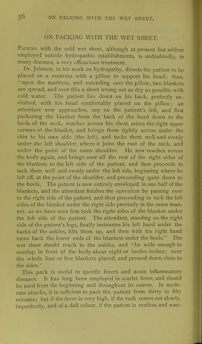 ON PACKING WITH THE WET SHEET. ON PACKING WITH THE WET SHEET. Packi.n'g with the cold wet sheet, although at present but seldom employed outside hydropathic establishments, is undoubtedly, in many diseases, a very efficacious treatment. Dr. Johnson, in his work on hydropathy, directs the patient to be placed on a mattress with a pillow to support his head; then, “upon the mattress, and extending over the pillow, two blankets are spread, and over this a sheet wrung out as dry as possible with cold water. The patient lies down on his back, perfectly un- clothed, with his head comfortably placed on the pillow; an attendant now approaches, say on the patient’s left, and first puckering the blanket from the back of the head down to the back* of the neck, reaches across his chest, seizes the right upper corners ot the blanket, and brings them tightly across under the chin to his own side (the left), and tucks them well and evenly under the left shoulder, where it joins the root of the neck, and under the point of the same shoulder. He now reaches across the body again, and brings over all the rest of the right sides of the blankets to the left side of the patient, and then proceeds to tuck them well and evenly under the left side, beginning where he left off, at the point of the shoulder, and proceeding quite down to the heels. The patient is now entirely enveloped in one half of the blankets, and the attendant finishes the operation by passing over to the right side of the patient, and then proceeding to tuck the left sides of the blanket under the right side precisely in the same man- ner, as we have seen him tuck the right sides of the blanket under the left side of the patient. The attendant, standing on the right side of the patient’s legs, finally insinuates his left hand under the backs of the ankles, lifts them up, and then with his right hand turns back the lower ends of the blankets under the heels.” The wet sheet should reach to the ankles, and “be wide enough to overlap in front of the body about eight or twelve inches; over the whole four or five blankets placed, and pressed down close to the sides.” This pack is useful in specific fevers and acute inflammatory diseases. It has long been employed in scarlet fever, and should be used from the beginning and throughout its course. In mode- rate attacks, it is sufficient to pack the patient from thirty to fifty minutes; but if the fever is very high, if the rash comes out slowly, imperfectly, and of a dull colour, if the patient is restless and wan-