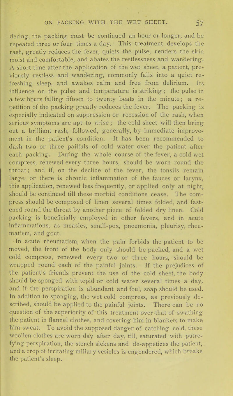 dering-, the packing must be continued an hour or longer, and be repeated three or four times a day. This treatment develops the rash, greatly reduces the fever, quiets the pulse, renders the skin moist and comfortable, and abates the restlessness and wandering. A short time after the application of the wet sheet, a patient, pre- \iously restless and wandering, commonly falls into a quiet re- freshing sleep, and awakes calm and free from delirium. Its influence on the pulse and temperature is striking; the pulse in a few hours falling fifteen to twenty beats in the minute; a re- jietition of the packing greatly reduces the fever. The packing- is especially indicated on suppression or recession of the rash, when serious symptoms are apt to arise; the cold sheet will then bring out a brilliant rash, followed, generally, by immediate improve- ment in the patient’s condition. It has been recommended to dash two or three pailfuls of cold water over the patient after each packing. During the whole course of the fever, a cold wet compress, renewed every three hours, should be worn round the throat; and if, on the decline of the fever, the tonsils remain large, or there is chronic inflammation of the fauces or larynx, this application, renewed less frequently, or applied only at night, should be continued till these morbid conditions cease. The com- press should be composed of linen several times folded, and fast- ened round the throat by another piece of folded dry linen. Cold packing is beneficially employed in other fevers, and in acute inflammations, as measles, small-pox, pneumonia, pleurisy, rheu- matism, and gout. In acute rheumatism, when the pain forbids the patient to be moved, the front of the body only should be packed, and a wet cold compress, renewed every two or three hours, should be wrapped round each of the painful joints. If the prejudices of the patient’s friends prevent the use of the cold sheet, the body should be sponged with tepid or cold water several times a day, and if the perspiration is abundant and foul, soap should be used. In addition to sponging, the wet cold compress, as previously de- scribed, should be applied to the painful joints. There can be no question of the superiority of this treatment over that of swathing the patient in flannel clothes, and covering him in blankets to make him sweat. To avoid the supposed danger of catching cold, these woollen clothes are worn day after day, till, saturated with putre- fying perspiration, the stench sickens and de-appetizes the patient, and a crop of irritating miliary vesicles is engendered, which breaks the patient’s sleep.