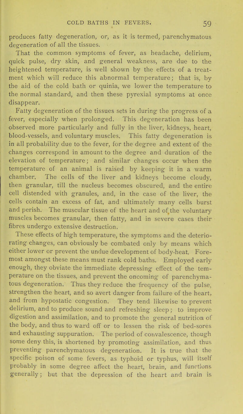 produces fatty deg'eneration, or, as it is termed, parenchymatous deg-eneration of all the tissues. That the common symptoms of fever, as headache, delirium, quick pulse, dry skin, and g'eneral weakness, are due to the heightened temperature, is well shown by the effects of a treat- ment which will reduce this abnormal temperature; that is, by the aid of the cold bath or quinia, we lower the temperature to the normal standard, and then these pyrexial symptoms at once disappear. Fatty degeneration of the tissues sets in during the progress of a fever, especially when prolonged. This degeneration has been observed more particularly and fully in the liver, kidneys, heart, blood-vessels, and voluntary muscles. This fatty degeneration is in all probability due to the fever, for the degree and extent of the changes correspond in amount to the degree and duration of the elevation of temperature; and similar changes occur when the temperature of an animal is raised by keeping it in a warm chamber. The cells of the liver and kidneys become cloudy, then granular, till the nucleus becomes obscured, and the entire cell distended with granules, and, in the case of the liver, the cells contain an excess of fat, and ultimately many cells burst and perish. The muscular tissue of the heart and of^the voluntary muscles becomes granular, then fatty, and in severe cases their fibres undergo extensive destruction. These effects of high temperature, the symptoms and the deterio- rating changes, can obviously be combated only by means which either lower or prevent the undue development of body-heat. Fore- most amongst these means must rank cold baths. Employed early enough, they obviate the immediate depressing effect of the tem- perature on the tissues, and prevent the oncoming* of parenchyma- tous degeneration. Thus they reduce the frequency of the pulse, strengthen the heart, and so avert danger from failure of the heart, and from hypostatic congestion. They tend likewise to prevent delirium, and to produce sound and refreshing sleep; to improve digestion and assimilation, and to promote the general nutrition of the body, and thus to ward off or to lessen the risk of bed-sores and exhausting suppuration. The period of convalescence, though some deny this, is shortened by promoting assimilation, and thus preventing parenchymatous degeneration. It is true that the specific poison of some fevers, as typhoid or typhus, will itself probably in some degree affect the heart, brain, and functions generally; but that the depression of the heart and brain is