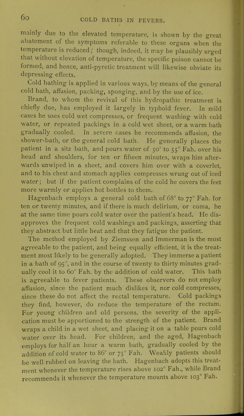 COLD BATHS IN FEVERS. mainly due to the elevated temperature, is shown by the great abatement of the symptoms referable to these organs when the temperature is reduced;' though, indeed, it may be plausibly urged that without elevation of temperature, the specific poison cannot be formed, and hence, anti-pyretic treatment will likewise obviate its depressing effects. Cold bathing is applied in various ways, by means of the general cold bath, affusion, packing, sponging, and by the use of ice. Brand, to whom the revival of this hydropathic treatment is chiefly due, has employed it largely in typhoid fever. In mild cases he uses cold wet compresses, or frequent washing with cold water, or repeated packings in a cold wet sheet, or a warm bath gradually cooled. In severe cases he recommends affusion, the shower-bath, or the general cold bath, He generally places the patient in a sitz bath, and pours water of 50° to 55° Fah. over his head and shoulders, for ten or fifteen minutes, wraps him after- wards unwiped in a sheet, and covers him over with a coverlet, and to his chest and stomach applies compresses wrung out of iced water; but if the patient complains of the cold he covers the feet more warmly or applies hot bottles to them. Hagenbach employs a general cold bath of 68° to 77° Fah. for ten or twenty minutes, and if there is much delirium, or coma, he at the same time pours cold water over the patient’s head. He dis- approves the frequent cold washings and packings, asserting that they abstract but little heat and that they fatigue the patient. The method employed by Ziemssen and Immerman is the most agreeable to the patient, and being equally efficient, it is the treat- ment most likely to be generally adopted. They immerse a patient in a bath of 95°, and in the course of twenty to thirty minutes grad- ually cool it to 60° Fah. by the addition of cold water. This bath is agreeable to fever patients. These observers do not employ affusion, since the patient much dislikes it, nor cold compresses, since these do not affect the rectal temperature. Cold packings they find, however, do reduce the temperature of the rectum. For young children and old persons, the severity of the appli- cation must be apportioned to the strength of the patient. Brand wraps a child in a wet sheet, and placing it on a table pours cold water over its head. For children, and the aged, Hagenbach employs for half an hour a warm bath, gradually cooled by the addition of cold water to 86° or 75° Fah. Weakly patients should be well rubbed on leaving the bath. Hagenbach adopts this treat- ment whenever the temperature rises above 102° Fah., while Brand recommends it whenever the temperature mounts above 103° Fah.