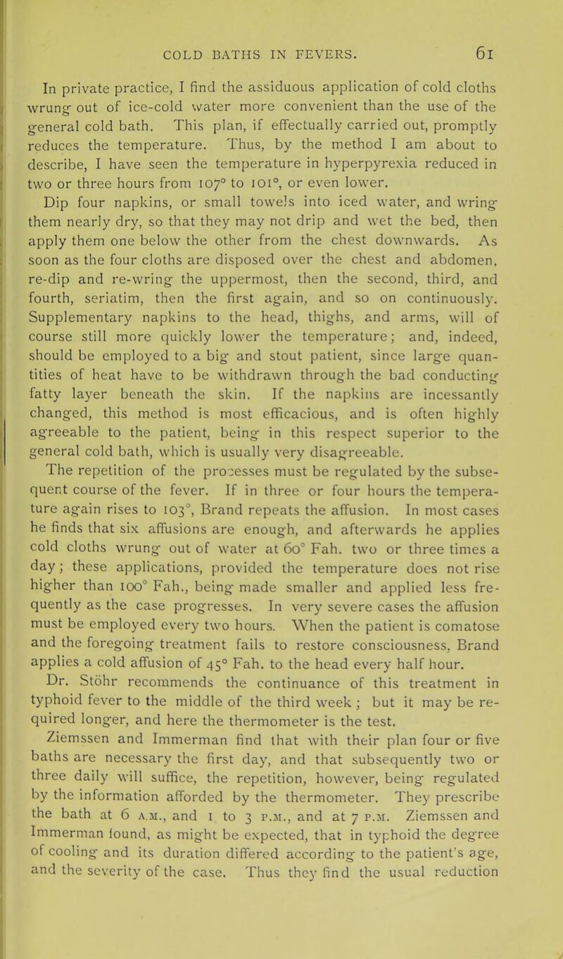 In private practice, I find the assiduous application of cold cloths wrung- out of ice-cold water more convenient than the use of the g-eneral cold bath. This plan, if effectually carried out, promptly reduces the temperature. Thus, by the method I am about to describe, I have seen the temperature in hyperpyrexia reduced in two or three hours from 107° to I0i°, or even lower. Dip four napkins, or small towels into iced water, and wring- them nearly dry, so that they may not drip and wet the bed, then apply them one below the other from the chest downwards. As soon as the four cloths are disposed over the chest and abdomen, re-dip and re-wring- the uppermost, then the second, third, and fourth, seriatim, then the first ag-ain, and so on continuously. Supplementary napkins to the head, thighs, and arms, will of course still more quickly lower the temperature; and, indeed, should be employed to a big and stout patient, since large quan- tities of heat have to be withdrawn through the bad conducting fatty layer beneath the skin. If the napkins are incessantly changed, this method is most efficacious, and is often highly agreeable to the patient, being in this respect superior to the general cold bath, which is usually very disagreeable. The repetition of the pro'cesses must be regulated by the subse- quent course of the fever. If in three or four hours the tempera- ture again rises to 103°, Brand repeats the affusion. In most cases he finds that si.x affusions are enough, and afterwards he applies cold cloths wrung out of water at 60° Fah. two or three times a day; these applications, provided the temperature does not rise higher than 100° Fah., being made smaller and applied less fre- quently as the case progresses. In very severe cases the affusion must be employed every two hours. When the patient is comatose and the foregoing treatment fails to restore consciousness, Brand applies a cold affusion of 45° Fah. to the head every half hour. Dr. Stohr recommends the continuance of this treatment in typhoid fever to the middle of the third week ; but it may be re- quired longer, and here the thermometer is the test. Ziemssen and Immerman find that with their plan four or five baths are necessary the first day, and that subsequently two or three daily will suffice, the repetition, however, being regulated by the information afforded by the thermometer. They prescribe the bath at 6 a.ji., and i to 3 p.m., and at 7 p.m. Ziemssen and Immerman found, as might be expected, that in typhoid the degree of cooling and its duration differed according to the patient’s age, and the severity of the case. Thus they find the usual reduction