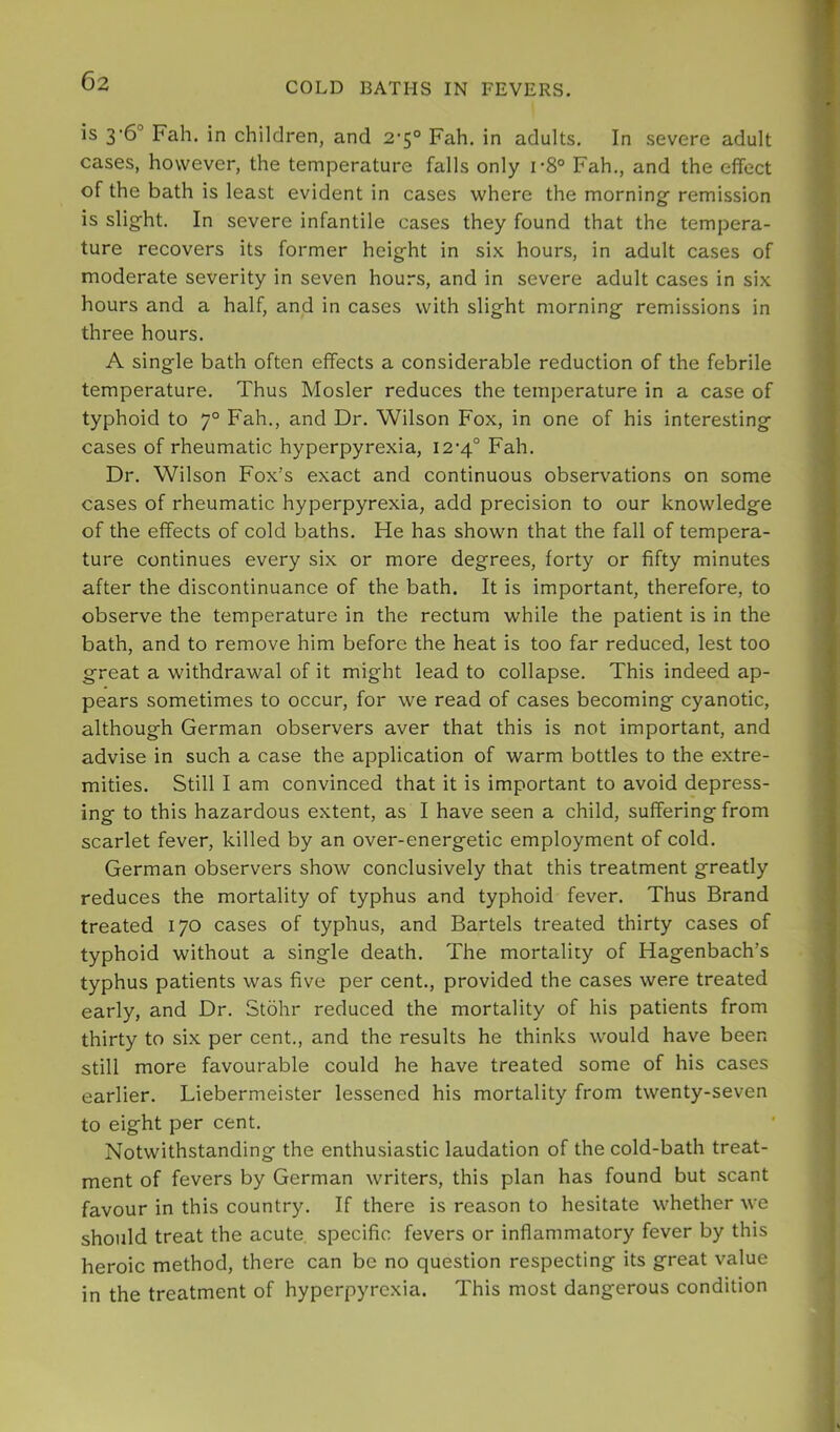 is 3'6° Fah. in children, and 2'5° Fah, in adults. In severe adult cases, however, the temperature falls only r8° Fah., and the effect of the bath is least evident in cases where the morning remission is slight. In severe infantile cases they found that the tempera- ture recovers its former height in six hours, in adult cases of moderate severity in seven hours, and in severe adult cases in six hours and a half, and in cases with slight morning remissions in three hours. A single bath often effects a considerable reduction of the febrile temperature. Thus Mosler reduces the temperature in a case of typhoid to 7° Fah., and Dr. Wilson Fox, in one of his interesting cases of rheumatic hyperpyrexia, I2’4° Fah. Dr. Wilson Fox’s exact and continuous observations on some cases of rheumatic hyperpyrexia, add precision to our knowledge of the effects of cold baths. He has shown that the fall of tempera- ture continues every six or more degrees, forty or fifty minutes after the discontinuance of the bath. It is important, therefore, to observe the temperature in the rectum while the patient is in the bath, and to remove him before the heat is too far reduced, lest too great a withdrawal of it might lead to collapse. This indeed ap- pears sometimes to occur, for we read of cases becoming cyanotic, although German observers aver that this is not important, and advise in such a case the application of warm bottles to the extre- mities. Still I am convinced that it is important to avoid depress- ing to this hazardous extent, as I have seen a child, suffering from scarlet fever, killed by an over-energetic employment of cold. German observers show conclusively that this treatment greatly reduces the mortality of typhus and typhoid fever. Thus Brand treated 170 cases of typhus, and Bartels treated thirty cases of typhoid without a single death. The mortality of Hagenbach’s typhus patients was five per cent., provided the cases were treated early, and Dr. Stohr reduced the mortality of his patients from thirty to six per cent., and the results he thinks would have been still more favourable could he have treated some of his cases earlier. Liebermeister lessened his mortality from twenty-seven to eight per cent. Notwithstanding the enthusiastic laudation of the cold-bath treat- ment of fevers by German writers, this plan has found but scant favour in this country. If there is reason to hesitate whether we should treat the acute, specific fevers or inflammatory fever by this heroic method, there can be no question respecting its great value in the treatment of hyperpyrexia. This most dangerous condition