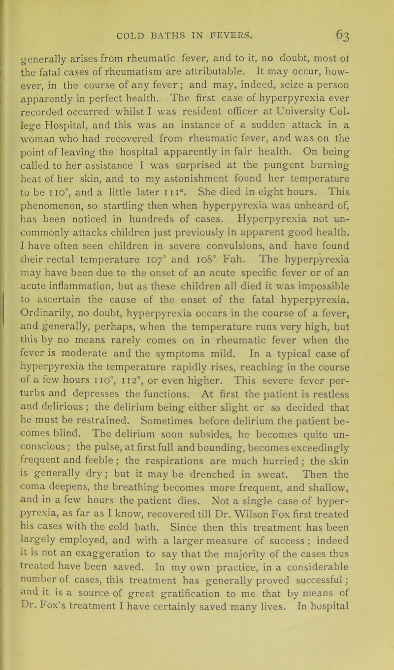 generally arises from rheumatic fever, and to it, no doubt, most ot the fatal cases of rheumatism are attributable. It may occur, how- ever, in the course of any fever; and may, indeed, seize a person apparently in perfect health. The first case of hyperpyrexia ever recorded occurred whilst I was resident officer at University Col- leg'e Hospital, and this was an instance of a sudden attack in a woman who had recovered from rheumatic fever, and was on the point of leaving the hospital apparently in fair health. On being called to her assistance I was surprised at the pungent burning- heat of her skin, and to my astonishment found her temperature to be 110°, and a little later iii°. She died in eight hours. This phenomenon, so startling then when hyperpyrexia was unheard of, has been noticed in hundreds of cases. Hyperpyrexia not un- commonly attacks children just previously in apparent good health. I have often seen children in severe convulsions, and have found their rectal temperature 107° and ioS° Fah. The hyperpyrexia may have been due to the onset of an acute specific fever or of an acute inflammation, but as these children all died it was impossible to ascertain the cause of the onset of the fatal hyperpyrexia. Ordinarily, no doubt, hyperpyrexia occurs in the course of a fever, and generally, perhaps, when the temperature runs very high, but this by no means rarely comes on in rheumatic fever when the fever is moderate and the symptoms mild. In a typical case of hyperpyrexia the temperature rapidly rises, reaching in the course of a few hours 110°, 112°, or even higher. This severe fever per- turbs and depresses the functions. At first the patient is restless and delirious; the delirium being either slight or so decided that he must be restrained. Sometimes before delirium the patient be- comes blind. The delirium soon subsides, he becomes quite un- conscious ; the pulse, at first full and bounding, becomes exceedingly frequent and feeble; the respirations are much hurried; the skin is generally dry; but it may be drenched in sweat. Then the coma deepens, the breathing becomes more frequent, and shallow, and in a few hours the patient dies. Not a single case of hyper- pyrexia, as far as I know, recovered till Dr. Wilson Fox first treated his cases with the cold bath. Since then this treatment has been largely employed, and with a larger measure of success; indeed it is not an exaggeration to say that the majority of the cases thus treated have been saved. In my own practice, in a considerable number of cases, this treatment has generally proved successful; eind it is a source of great gratification to me that by means of Dr. Fox’s treatment I have certainly saved many lives. In hospital