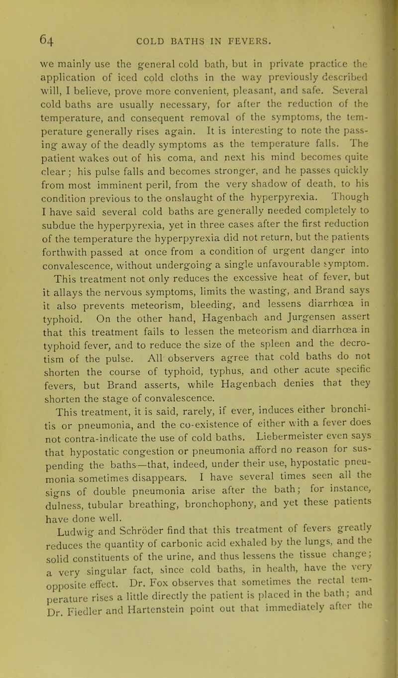 we mainly use the general cold bath, but in private practice the application of iced cold cloths in the way previously described will, I believe, prove more convenient, pleasant, and safe. Several cold baths are usually necessary, for after the reduction of the temperature, and consequent removal of the symptoms, the tem- perature generally rises again. It is interesting to note the pass- ing away of the deadly symptoms as the temperature falls. Ihe patient wakes out of his coma, and next his mind becomes cjuite clear; his pulse falls and becomes stronger, and he passes quickly from most imminent peril, from the very shadow of death, to his condition previous to the onslaught of the hyperpyrexia. though I have said several cold baths are generally needed completely to subdue the hyperpyrexia, yet in three cases after the first reduction of the temperature the hyperpyrexia did not return, but the patients forthwith passed at once from a condition of urgent danger into convalescence, without undergoing a single unfavourable symptom. This treatment not only reduces the excessive heat of fever, but it allays the nervous symptoms, limits the wasting, and Brand says it also prevents meteorism, bleeding, and lessens diarrhoea in typhoid. On the other hand, Hagenbach and Jurgensen assert that this treatment fails to lessen the meteorism and diarrhoea in typhoid fever, and to reduce the size of the spleen and the decro- tism of the pulse. All observers agree that cold baths do not shorten the course of typhoid, typhus, and other acute specific fevers, but Brand asserts, while Hagenbach denies that they shorten the stage of convalescence. This treatment, it is said, rarely, if ever, induces either bronchi- tis or pneumonia, and the co-existence of either with a fever does not contra-indicate the use of cold baths. Liebermeister even says that hypostatic congestion or pneumonia afford no reason for sus- pending the baths—that, indeed, under their use, hypostatic pneu- monia sometimes disappears. I have several times seen all the signs of double pneumonia arise after the bath; for instance, dulness, tubular breathing, bronchophony, and yet these patients have done well. Ludwig and Schroder find that this treatment of fevers greatly reduces the quantity of carbonic acid exhaled by the lungs, and the solid constituents of the urine, and thus lessens the tissue change; a very singular fact, since cold baths, in health, have the very opposite effect. Dr. Fox observes that sometimes the rectal tem- perature rises a little directly the patient is placed in the bath; and Dr. Fiedler and Hartenstein point out that immediately after the