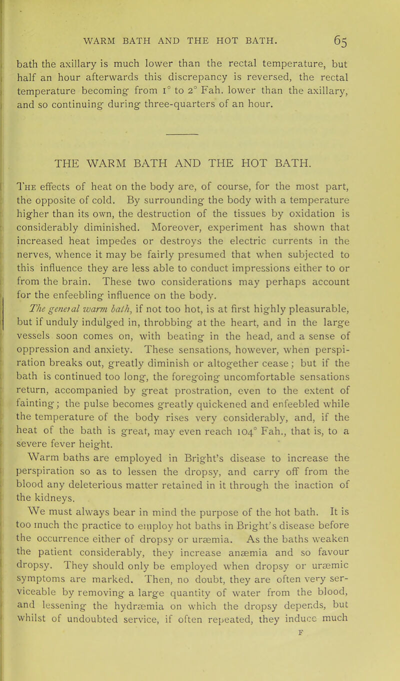 bath the axillary is much lower than the rectal temperature, but half an hour afterwards this discrepancy is reversed, the rectal temperature becoming- from 1° to 2° Fah. lower than the axillary, and so continuing- during- three-quarters of an hour. THE WARM BATH AND THE HOT BATH. 1'he effects of heat on the body are, of course, for the most part, the opposite of cold. By surrounding the body with a temperature higher than its own, the destruction of the tissues by oxidation is considerably diminished. Moreover, experiment has shown that increased heat impedes or destroys the electric currents in the nerves, whence it may be fairly presumed that when subjected to this influence they are less able to conduct impressions either to or from the brain. These two considerations may perhaps account for the enfeebling influence on the body. The geneial tvarm bath, if not too hot, is at first highly pleasurable, but if unduly indulged in, throbbing at the heart, and in the large vessels soon comes on, with beating in the head, and a sense of oppression and anxiety. These sensations, however, when perspi- ration breaks out, greatly diminish or altogether cease; but if the bath is continued too long, the foregoing uncomfortable sensations return, accompanied by great prostration, even to the extent of fainting; the pulse becomes greatly quickened and enfeebled while the temperature of the body rises very considerably, and, if the heat of the bath is great, may even reach 104° Fah., that is, to a severe fever height. Warm baths are employed in Bright’s disease to increase the perspiration so as to lessen the dropsy, and carry off from the blood any deleterious matter retained in it through the inaction of the kidneys. We must always bear in mind the purpose of the hot bath. It is too much the practice to employ hot baths in Bright’s disease before the occurrence either of dropsy or uraemia. As the baths weaken the patient considerably, they increase anaemia and so favour dropsy. They should only be employed when dropsy or uraemic symptoms are marked. Then, no doubt, they are often very ser- viceable by removing a large quantity of water from the blood, and lessening the hydraemia on which the dropsy depends, but whilst of undoubted service, if often repeated, they induce much F