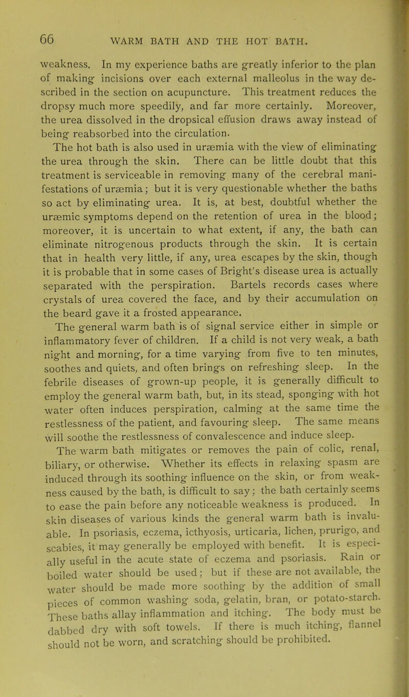 weakness. In my experience baths are greatly inferior to the plan of making incisions over each external malleolus in the way de- scribed in the section on acupuncture. This treatment reduces the dropsy much more speedily, and far more certainly. Moreover, the urea dissolved in the dropsical effusion draws away instead of being reabsorbed into the circulation. The hot bath is also used in uraemia with the view of eliminating the urea through the skin. There can be little doubt that this treatment is serviceable in removing many of the cerebral mani- festations of uraemia; but it is very questionable whether the baths so act by eliminating urea. It is, at best, doubtful whether the uraemic symptoms depend on the retention of urea in the blood; moreover, it is uncertain to what extent, if any, the bath can eliminate nitrogenous products through the skin. It is certain that in health very little, if any, urea escapes by the skin, though it is probable that in some cases of Bright’s disease urea is actually separated with the perspiration. Bartels records cases where crystals of urea covered the face, and by their accumulation on the beard gave it a frosted appearance. The general warm bath is of signal service either in simple or inflammatory fever of children. If a child is not very weak, a bath night and morning, for a time varying from five to ten minutes, soothes and quiets, and often brings on refreshing sleep. In the febrile diseases of grown-up people, it is generally difficult to employ the general warm bath, but, in its stead, sponging with hot water often induces perspiration, calming at the same time the restlessness of the patient, and favouring sleep. The same means will soothe the restlessness of convalescence and induce sleep. The warm bath mitigates or removes the pain of colic, renal, biliary, or otherwise. Whether its effects in relaxing spasm are induced through its soothing influence on the skin, or from weak- ness caused by the bath, is difficult to say ; the bath certainly seems to ease the pain before any noticeable weakness is produced. In skin diseases of various kinds the general warm bath is invalu- able. In psoriasis, eczema, icthyosis, urticaria, lichen, prurigo, and scabies, it may generally be employed with benefit. It is especi- ally useful in the acute state of eczema and psoriasis. Rain or boiled water should be used; but if these are not available, the water should be made more soothing by the addition of small pieces of common washing soda, gelatin, bran, or potato-starch. These baths allay inflammation and itching. The body must be dabbed dry with soft towels. If there is much itching, flannel should not be worn, and scratching should be prohibited.