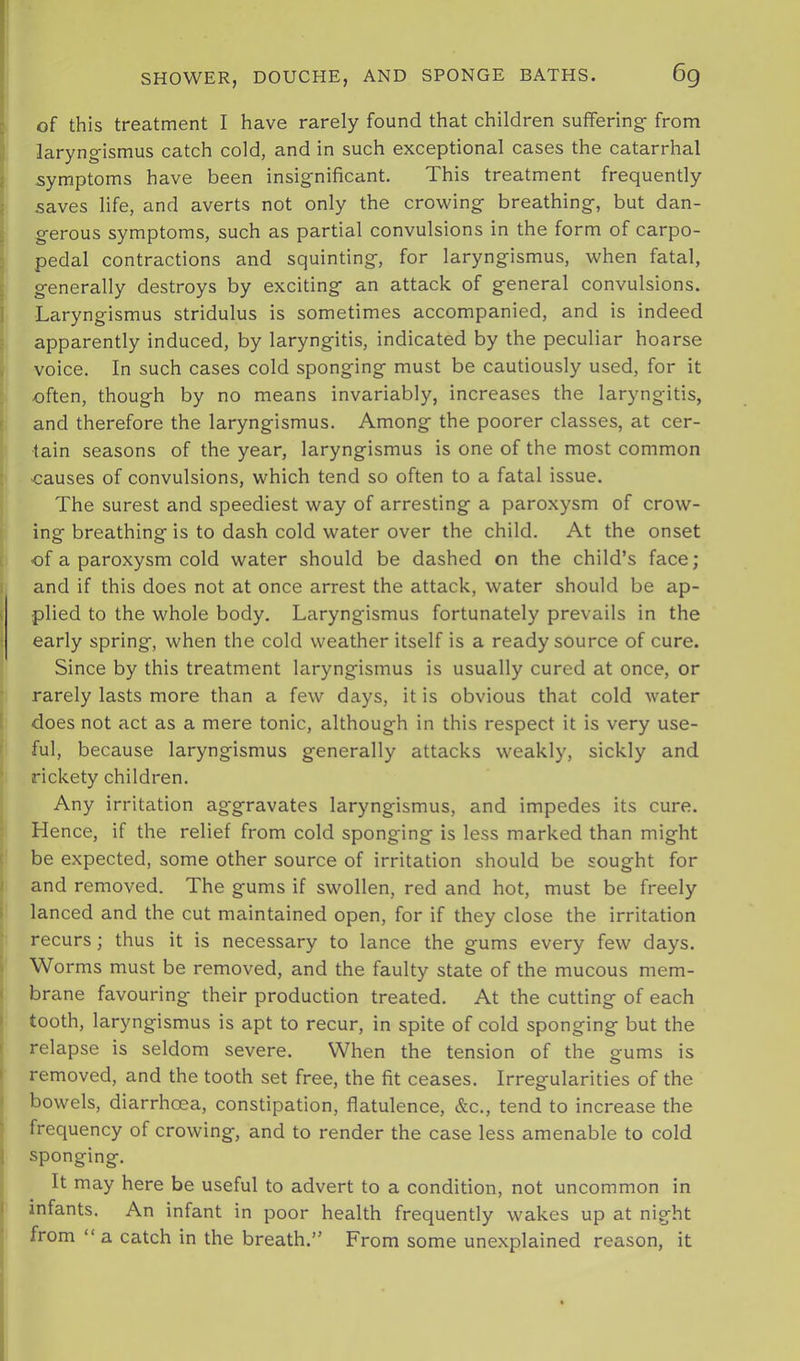 of this treatment I have rarely found that children suffering- from laryngismus catch cold, and in such exceptional cases the catarrhal symptoms have been insignificant. This treatment frequently saves life, and averts not only the crowing breathing, but dan- gerous symptoms, such as partial convulsions in the form of carpo- pedal contractions and squinting, for laryngismus, when fatal, generally destroys by exciting an attack of general convulsions. Laryngismus stridulus is sometimes accompanied, and is indeed apparently induced, by laryngitis, indicated by the peculiar hoarse voice. In such cases cold sponging must be cautiously used, for it often, though by no means invariably, increases the laryngitis, and therefore the laryngismus. Among the poorer classes, at cer- tain seasons of the year, laryngismus is one of the most common •causes of convulsions, which tend so often to a fatal issue. The surest and speediest way of arresting a paroxysm of crow- ing breathing is to dash cold water over the child. At the onset of a paroxysm cold water should be dashed on the child’s face; and if this does not at once arrest the attack, water should be ap- plied to the whole body. Laryngismus fortunately prevails in the early spring, when the cold weather itself is a ready source of cure. Since by this treatment laryngismus is usually cured at once, or rarely lasts more than a few days, it is obvious that cold water does not act as a mere tonic, although in this respect it is very use- ful, because laryngismus generally attacks weakly, sickly and rickety children. Any irritation aggravates laryngismus, and impedes its cure. Hence, if the relief from cold sponging is less marked than might be expected, some other source of irritation should be sought for and removed. The gums if swollen, red and hot, must be freely lanced and the cut maintained open, for if they close the irritation recurs; thus it is necessary to lance the gums every few days. Worms must be removed, and the faulty state of the mucous mem- brane favouring their production treated. At the cutting of each tooth, laryngismus is apt to recur, in spite of cold sponging but the relapse is seldom severe. When the tension of the gums is removed, and the tooth set free, the fit ceases. Irregularities of the bowels, diarrhoea, constipation, flatulence, &c., tend to increase the frequency of crowing, and to render the case less amenable to cold sponging. It may here be useful to advert to a condition, not uncommon in infants. An infant in poor health frequently wakes up at night from “a catch in the breath.” From some unexplained reason, it