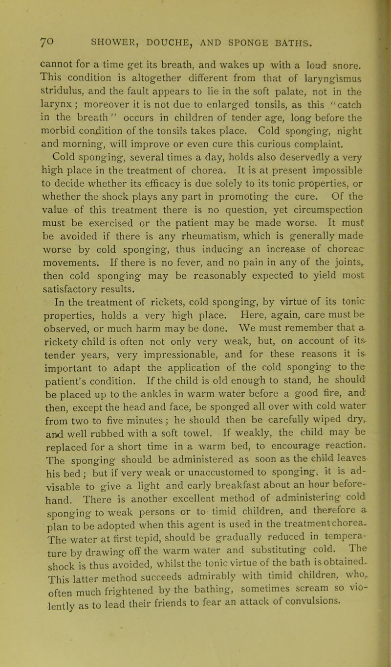 cannot for a time get its breath, and wakes up with a loud snore. This condition is altogether different from that of laryngismus stridulus, and the fault appears to lie in the soft palate, not in the larynx ; moreover it is not due to enlarged tonsils, as this “catch in the breath ” occurs in children of tender age, long before the morbid condition of the tonsils takes place. Cold sponging, night and morning, will improve or even cure this curious complaint. Cold sponging, several times a day, holds also deservedly a very high place in the treatment of chorea. It is at present impossible to decide whether its efficacy is due solely to its tonic properties, or whether the shock plays any part in promoting the cure. Of the value of this treatment there is no question, yet circumspection must be exercised or the patient may be made worse. It must be avoided if there is any rheumatism, which is generally made worse by cold sponging, thus inducing an increase of choreac movements. If there is no fever, and no pain in any of the joints, then cold sponging may be reasonably expected to yield most satisfactory results. In the treatment of rickets, cold sponging, by virtue of its tonic properties, holds a very high place. Here, again, care must be observed, or much harm may be done. We must remember that a rickety child is often not only very weak, but, on account of its- tender years, very impressionable, and for these reasons it is- important to adapt the application of the cold sponging to the patient’s condition. If the child is old enough to stand, he should be placed up to the ankles in warm water before a good fire, and then, except the head and face, be sponged all over with cold water from two to five minutes; he should then be carefully wiped dry,, and well rubbed with a soft towel. If weakly, the child may be replaced for a short time in a warm bed, to encourage reaction. The sponging should be administered as soon as the child leaves his bed ; but if very weak or unaccustomed to sponging, it is ad- visable to give a light and early breakfast about an hour before- hand. There is another excellent method of administering cold sponging to weak persons or to timid children, and therefore a plan to be adopted when this agent is used in the treatment chorea. The water at first tepid, should be gradually reduced in tempera- ture by drawing off the warm water and substituting cold. The shock is thus avoided, whilst the tonic virtue of the bath is obtained.. This latter method succeeds admirably with timid children, who, often much frightened by the bathing, sometimes scream so vio- lently as to lead their friends to fear an attack of convulsions.