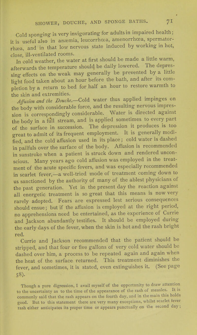 Cold spongingf is very invigorating for adults in impaired health; it is useful also in anaemia, leucorrhosa, amenorrhosa, spermator- rhaea, and in that low nervous state induced by working in hot, close, ill-ventilated rooms. In cold weather, the water at first should be made a little warm, afterwards the temperature should be daily lowered. The depres- sing effects on the weak may generally be prevented by a little light food taken about an hour before the bath, and after its com- pletion by a return to bed for half an hour to restore warmth to the skin and extremities. Affusion and the Douche.—ZoXdi water thus applied impinges on the body with considerable force, and the resulting nervous impres- sion is correspondingly considerable. Water is directed against the body in a full stream, and is applied sometimes to every part of the surface in succession. The depression it produces is too great to admit of its frequent employment. It is generally modi- Ld, and the cold affusion used in its place; cold water is dashed in pailfuls over the surface of the body. Affusion is recommended in sunstroke when a patient is struck down and rendered uncon- scious. Many years ago cold affusion was employed in the treat- ment of the acute specific fevers, and was especially recommended in scarlet fever,—a well-tried mode of treatment coming down to us sanctioned by the authority of many of the ablest physicians of the past generation. Yet in the present day the reaction against all energetic treatment is so great that this means is now very rarely adopted. Fears are expressed lest serious consequences should ensue; but if the affusion is employed at the right period, no apprehensions need be entertained, as the experience of Currie and Jackson abundantly testifies. It should be employed during the early days of the fever, when the skin is hot and the rash bright red. Currie and Jackson recommended that the patient should be stripped, and that four or five gallons of very cold water should be dashed over him, a process to be repeated again and again when the heat of the surface returned. This treatment diminishes the fever, and sometimes, it is stated, even extinguishes it. (See page 58). Though a pure digression, I avail myself of the opportunity to draw attention to the uncertainty as to the time of the appearance of the rash of measles. It is commonly said that the rash appears on the fourth day, and in the main this holds good. But to this statement there are very many exceptions, whilst scarlet fever rash either anticipates its proper time or appears punctually on the second day ;