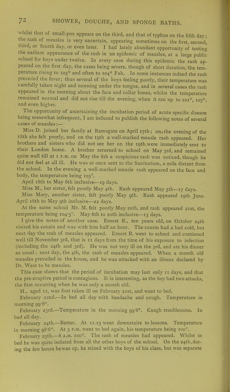 whilst that of small-pox appears on the third, and that of typhus on the fifth day; the rash of measles is very uncertain, appearing sometimes on the first, second, thiid, or fourth day, or even later. I had lately abundant opportunity of testing the earliest appearance of the rash in an epidemic of measles, at a large public school for boys under twelve. In every case during this epidemic the rash ap- peared on the first day, the cases being severe, though of short duration, the tem- perature rising to 103® and often to 104° Fah. In some instances indeed the rash preceded the fever; thus several of the boys feeling poorly, their temperature was carefully taken night and morning under the tongue, and in several cases the rash appeared in the morning about the face and collar bones, whilst the temperature remained normal and did not rise till the evening, when it ran up to loi'’, 103°, and even higher. The opportunity of ascertaining the incubation period of acute specific disease being somewhat infrequent, I am induced to publish the following notes of several cases of measles:— Miss D. joined her family at Ramsgate on April 17th ; on. the evening of the 18th she felt poorly, and on the 19th a well-marked measle rash appeared. Her brothers and sisters who did not see her on the igth.were immediately sent to their London home. A brother returned to school on May 3rd, and remained quite well till at i p.m. on May the 6th a suspicious rash was noticed, though he did not feel at all ill. He was at once sent to the Sanitorium, a mile distant from the school. In the evening a well-marked measle rash appeared on the face and body, the temperature being 103°. April i8th to May 6th inclusive—19 days. Miss M., her sister, felt poorly May 4th. Rash appeared May 5th—17 days. Miss Mary, another sister, felt poorly May 9th. Rash appeared 19th June. April 18th to May 9th inclusive—22 days. At the same school Mr. M. felt poorly May 20th, and rash appeared 21st, the temperature being 104-5°. May 6th to 20th inclusive—15 days. I give the notes of another case. Ernest R., ten years old, on October 24th visited his cousin and was with him half an hour. The cousin had a bad cold, but next day the rash of measles appeared. Ernest R. went to school and continued well till November 3rd, that is ii days from the time of his exposure to infection (including the 24th and 3rd). He was not very ill on the 3rd, and ate his dinner as usual; next day, the 4th, the rash of measles appeared. When a month old measles prevailed in the house, and he was attacked with an illness declared by Dr. West to be measles. This case shows that the period of incubation may last only ii days, and that the pre-eruptive period is contagious. It is interesting, as the boy had two attacks, the first occurring when he was only a month old. H., aged 12, was first taken ill on February 21st, and went to bed. February 22nd.—In bed all day with headache and cough. Temperature in morning 99'8°. February 23rd.—Temperature in the morning 99-8°. Cough troublesome. In bed all day. February 24th.—Better. At 11.15 went downstairs to lessons. Temperature in morning 98-6°. At 3 p.m. went to bed again, his temperature being 100''. February 25th.—8 a.m. 100°’. The rash of measles had appeared. Whilst in bed he was quite isolated from all the other boys of the school. On the 24th,dur- ing the few hours he was up, he mixed with the boys of his class, but was separate