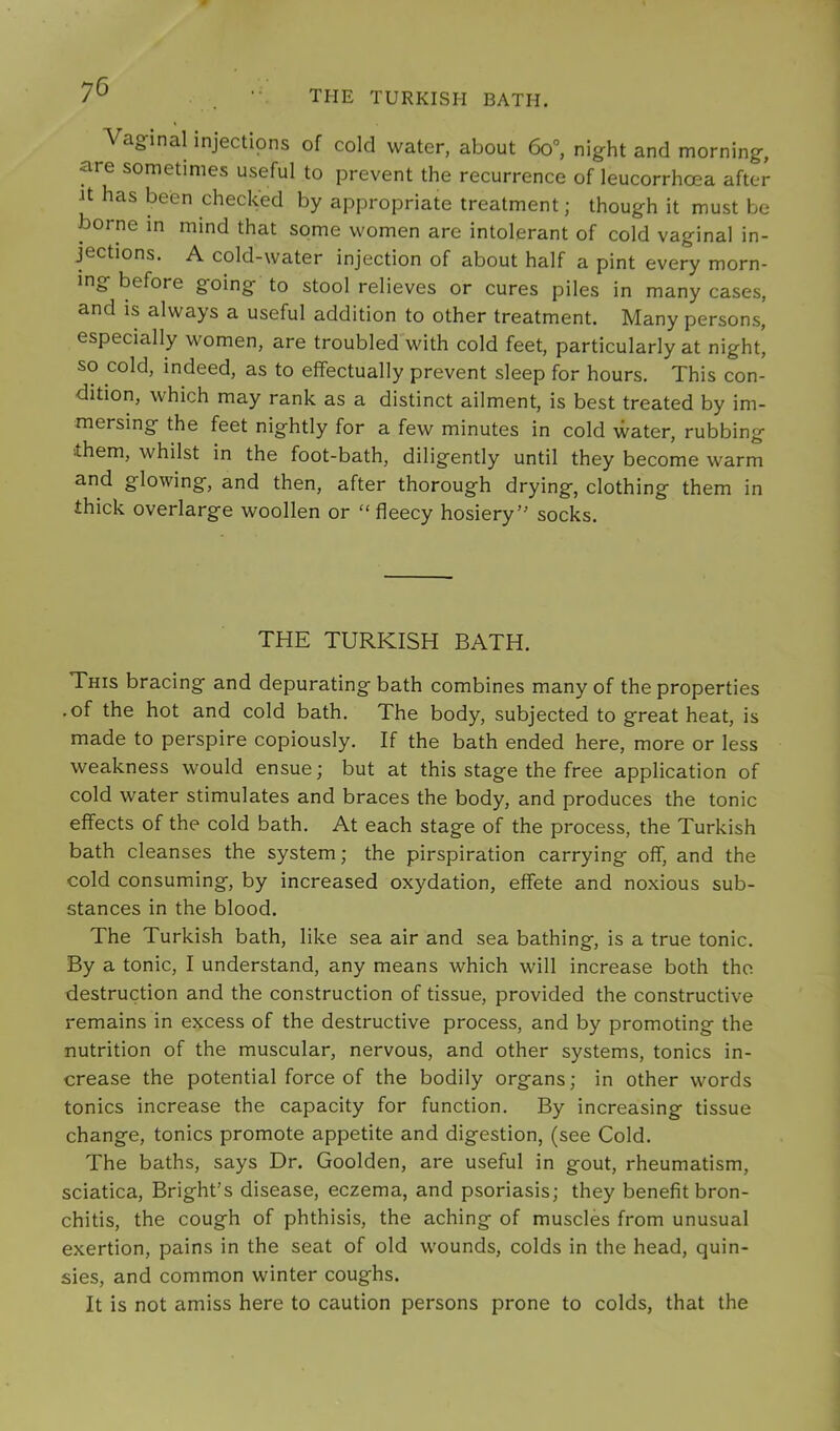 the TURKISH BATH. Vaginal injections of cold water, about 60°, night and morning, are sometimes useful to prevent the recurrence of leucorrhoea after Jt has been checked by appropriate treatment; though it must be borne in mind that some women are intolerant of cold vaginal in- jections. A cold-water injection of about half a pint every morn- ing before going to stool relieves or cures piles in many cases, and is always a useful addition to other treatment. Many persons, especially women, are troubled with cold feet, particularly at night, so cold, indeed, as to effectually prevent sleep for hours. This con- dition, which may rank as a distinct ailment, is best treated by im- mersing the feet nightly for a few minutes in cold water, rubbing •them, whilst in the foot-bath, diligently until they become warm and glowing, and then, after thorough drying, clothing them in thick overlarge woollen or “fleecy hosiery socks. THE TURKISH BATH. This bracing and depurating bath combines many of the properties .of the hot and cold bath. The body, subjected to great heat, is made to perspire copiously. If the bath ended here, more or less weakness would ensue; but at this stage the free application of cold water stimulates and braces the body, and produces the tonic effects of the cold bath. At each stage of the process, the Turkish bath cleanses the system; the pirspiration carrying off, and the cold consuming, by increased oxydation, effete and noxious sub- stances in the blood. The Turkish bath, like sea air and sea bathing, is a true tonic. By a tonic, I understand, any means which will increase both the destruction and the construction of tissue, provided the constructive remains in excess of the destructive process, and by promoting the nutrition of the muscular, nervous, and other systems, tonics in- crease the potential force of the bodily organs; in other words tonics increase the capacity for function. By increasing tissue change, tonics promote appetite and digestion, (see Cold. The baths, says Dr. Goolden, are useful in gout, rheumatism, sciatica, Bright’s disease, eczema, and psoriasis; they benefit bron- chitis, the cough of phthisis, the aching of muscles from unusual exertion, pains in the seat of old wounds, colds in the head, quin- sies, and common winter coughs. It is not amiss here to caution persons prone to colds, that the