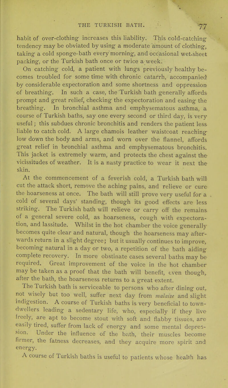 habit of over-clothing- increases this liability. This cold-catching- tendency may be obviated by using- a moderate amount of clothing-, taking- a cold spong-e-bath every morning-, and occasional wet-sheet packing-, or the Turkish bath once or twice a week. On catching- cold, a patient with lungs previously healthy be- comes troubled for some time with chronic catarrh, accompanied by considerable expectoration and some shortness and oppression of breathing. In such a case, the Turkish bath generally affords prompt and great relief, checking the expectoration and easing the breathing. In bronchial asthma and emphysematous asthma, a course of Turkish baths, say one every second or third day, is very useful; this subdues chronic bronchitis and renders the patient less liable to catch cold. A large chamois leather waistcoat reaching low down the body and arms, and worn over the flannel, affords great relief in bronchial asthma and emphysematous bronchitis. This jacket is extremely warm, and protects the chest against the- vicissitudes of weather. It is a nasty practice to wear it next the skin. At the commencement of a feverish cold, a Turkish bath will cut the attack short, remove the aching pains, and relieve or cure the hoarseness at once. The bath will still prove very useful for a , cold of several days’ standing, though its good effects are less striking. The Turkish bath will relieve or carry off the remains of a general severe cold, as hoarseness, cough with expectora- tion, and lassitude. Whilst in the hot chamber the voice generally becomes quite clear and natural, though the hoarseness may after- wards return in a slight degree; but it usually continues to improve, becoming natural in a day or two, a repetition of the bath aiding complete recovery. In more obstinate cases sev'eral baths may be required. Great improvement of the voice in the hot chamber may be taken as a proof that the bath will benefit, even though, after the bath, the hoarseness returns to a great extent. The Turkish bath is serviceable to persons who after dining out, not wisely but too well, suffer next day from malaise and slight indigestion. A course of Turkish baths is very beneficial to town- dwellers leading a sedentary life, who, especially if they live freely, are apt to become stout with soft and flabby tissues, are easily tired, suffer from lack of energy and some mental depres- sion. Under the influence of the bath, their muscles become firmer, the fatness decreases, and they acquire more spirit and energy. A course of Turkish baths is useful to patients whose health has