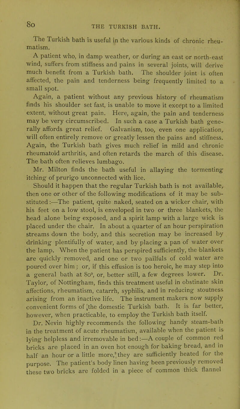 THE TURKISH BATH. The Turkish bath is useful in the various kinds of chronic rheu- matism, A patient who, in damp weather, or during- an east or north-east wind, suffers from stiffness and pains in several joints, will derive much benefit from a Turkish bath. The shoulder joint is often affected, the pain and tenderness being frequently limited to a small spot. Again, a patient without any previous history of rheumatism finds his shoulder set fast, is unable to move it except to a limited extent, without great pain. Here, again, the pain and tenderness may be very circumscribed. In such a case a Turkish bath gene- rally affords great relief. Galvanism, too, even one application,, will often entirely remove or greatly lessen the pains and stiffness. Again, the Turkish bath gives much relief in mild and chronic rheumatoid arthritis, and often retards the march of this disease. The bath often relieves lumbago. Mr. Milton finds the bath useful in allaying the tormenting itching of prurigo unconnected with lice. Should it happen that the regular Turkish bath is not available, then one or other of the following modifications of it may be sub- stituted ;—The patient, quite naked, seated on a wicker chair, with his feet on a low stool, is enveloped in two or three blankets, the head alone being exposed, and a spirit lamp with a large wick is placed under the chair. In about a quarter of an hour perspiration streams down the body, and this secretion may be increased by drinking plentifully of water, and by placing a pan of water over the lamp. When the patient has perspired sufficiently, the blankets are quickly removed, and one or two pailfuls of cold water are poured over him; or, if this effusion is too heroic, he may step into a general bath at 8o°, or, better still, a few degrees lower. Dr. Taylor, of Nottingham, finds this treatment useful in obstinate skin affections, rheumatism, catarrh, syphilis, and in reducing stoutness arising from an inactive life. The instrument makers now supply convenient forms of [the domestic Turkish bath. It is far better, however, when practicable, to employ the Turkish bath itself. Dr. Nevin highly recommends the following handy steam-bath in the treatment of acute rheumatism, available when the patient is lying helpless and irremovable in bed:—A couple of common red bricks are placed in an oven hot enough for baking bread, and in half an hour or a little more,* they are sufficiently heated for the purpose. The patient’s body linen having been previously removed these two bricks are folded in a piece of common thick flannel