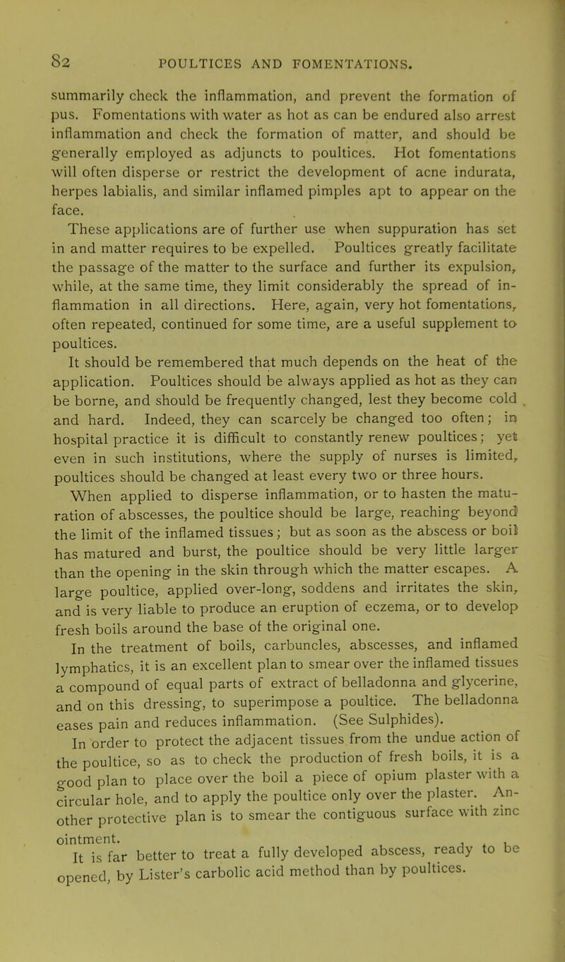 summarily check the inflammation, and prevent the formation of pus. Fomentations with water as hot as can be endured also arrest inflammation and check the formation of matter, and should be generally employed as adjuncts to poultices. Hot fomentations will often disperse or restrict the development of acne indurata, herpes labialis, and similar inflamed pimples apt to appear on the face. These applications are of further use when suppuration has set in and matter requires to be expelled. Poultices greatly facilitate the passage of the matter to the surface and further its expulsion, while, at the same time, they limit considerably the spread of in- flammation in all directions. Here, again, very hot fomentations, often repeated, continued for some time, are a useful supplement to poultices. It should be remembered that much depends on the heat of the application. Poultices should be always applied as hot as they can be borne, and should be frequently changed, lest they become cold and hard. Indeed, they can scarcely be changed too often; in hospital practice it is difficult to constantly renew poultices; yet even in such institutions, where the supply of nurses is limited, poultices should be changed at least every two or three hours. When applied to disperse inflammation, or to hasten the matu- ration of abscesses, the poultice should be large, reaching beyond the limit of the inflamed tissues; but as soon as the abscess or boil has matured and burst, the poultice should be very little larger than the opening in the skin through which the matter escapes. A large poultice, applied over-long, soddens and irritates the skin, and is very liable to produce an eruption of eczema, or to develop fresh boils around the base of the original one. In the treatment of boils, carbuncles, abscesses, and inflamed lymphatics, it is an excellent plan to smear over the inflamed tissues a compound of equal parts of extract of belladonna and glycerine, and on this dressing, to superimpose a poultice. The belladonna eases pain and reduces inflammation. (See Sulphides). In order to protect the adjacent tissues from the undue action of the poultice, so as to check the production of fresh boils, it is a good plan to place over the boil a piece of opium plaster with a circular hole, and to apply the poultice only over the plaster. An- other protective plan is to smear the contiguous surface with zinc ointment. It is far better to treat a fully developed abscess, ready to be opened, by Lister’s carbolic acid method than by poultices.