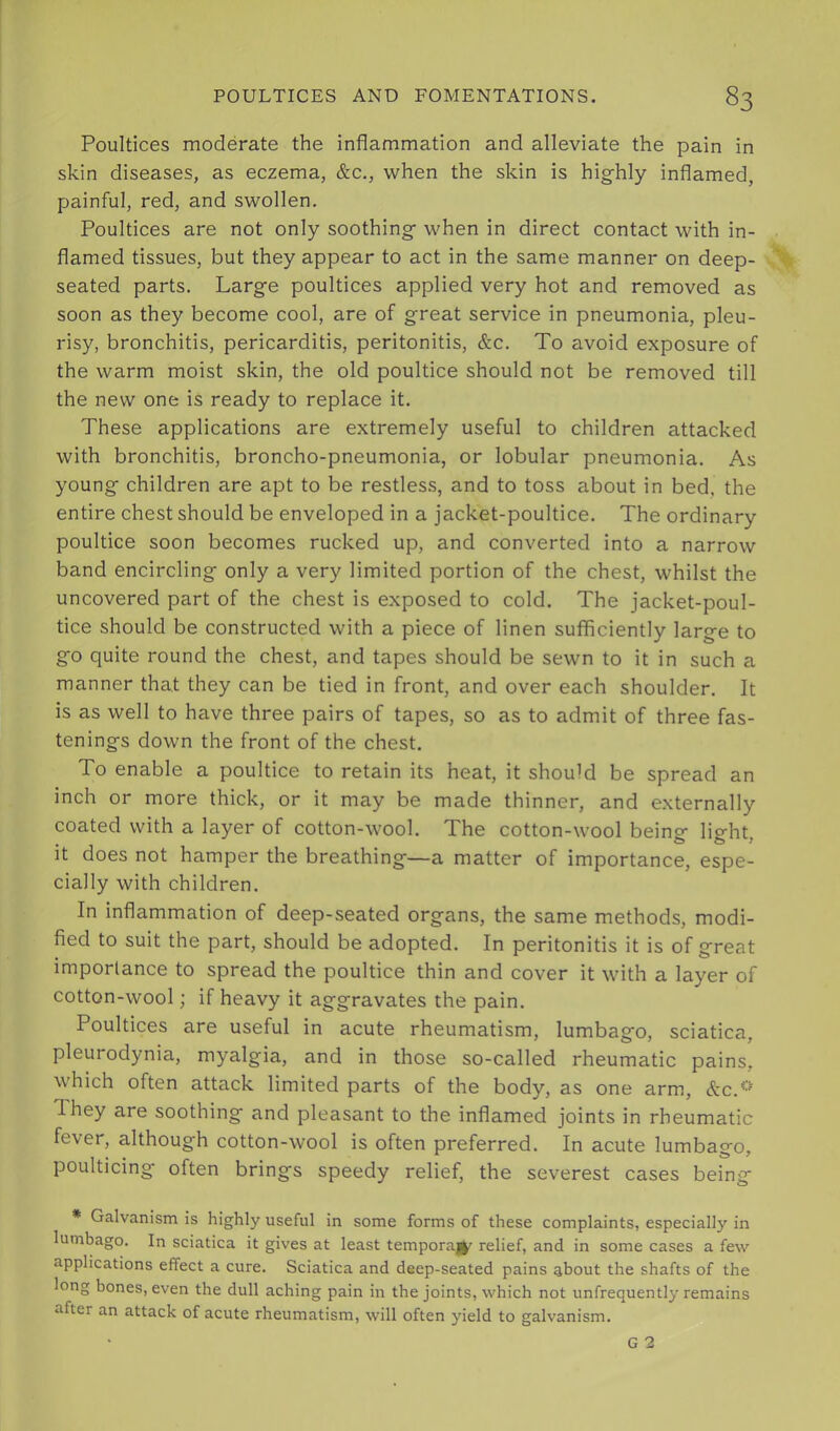 Poultices moderate the inflammation and alleviate the pain in skin diseases, as eczema, &c., when the skin is highly inflamed, painful, red, and swollen. Poultices are not only soothing when in direct contact with in- flamed tissues, but they appear to act in the same manner on deep- seated parts. Large poultices applied very hot and removed as soon as they become cool, are of great service in pneumonia, pleu- risy, bronchitis, pericarditis, peritonitis, &c. To avoid exposure of the warm moist skin, the old poultice should not be removed till the new one is ready to replace it. These applications are extremely useful to children attacked with bronchitis, broncho-pneumonia, or lobular pneumonia. As young children are apt to be restles.s, and to toss about in bed, the entire chest should be enveloped in a jacket-poultice. The ordinary poultice soon becomes rucked up, and converted into a narrow band encircling only a very limited portion of the chest, whilst the uncovered part of the chest is exposed to cold. The jacket-poul- tice should be constructed with a piece of linen sufficiently large to go quite round the chest, and tapes should be sewn to it in such a manner that they can be tied in front, and over each shoulder. It is as well to have three pairs of tapes, so as to admit of three fas- tenings down the front of the chest. To enable a poultice to retain its heat, it should be spread an inch or more thick, or it may be made thinner, and externally coated with a layer of cotton-wool. The cotton-wool being- lio-ht It does not hamper the breathing—a matter of importance, espe- cially with children. In inflammation of deep-seated organs, the same methods, modi- fied to suit the part, should be adopted. In peritonitis it is of great importance to spread the poultice thin and cover it with a layer of cotton-wool; if heavy it aggravates the pain. Poultices are useful in acute rheumatism, lumbago, sciatica, pleurodynia, myalgia, and in those so-called rheumatic pains, which often attack limited parts of the body, as one arm, &c.<-' T. hey are soothing and pleasant to the inflamed joints in rheumatic fever, although cotton-wool is often preferred. In acute lumbago, poulticing often brings speedy relief, the severest cases being * Galvanism is highly useful in some forms of these complaints, especially in lumbago. In sciatica it gives at least temporajl^ relief, and in some cases a few applications effect a cure. Sciatica and deep-seated pains about the shafts of the long bones, even the dull aching pain in the joints, which not unfrequently remains after an attack of acute rheumatism, will often yield to galvanism.
