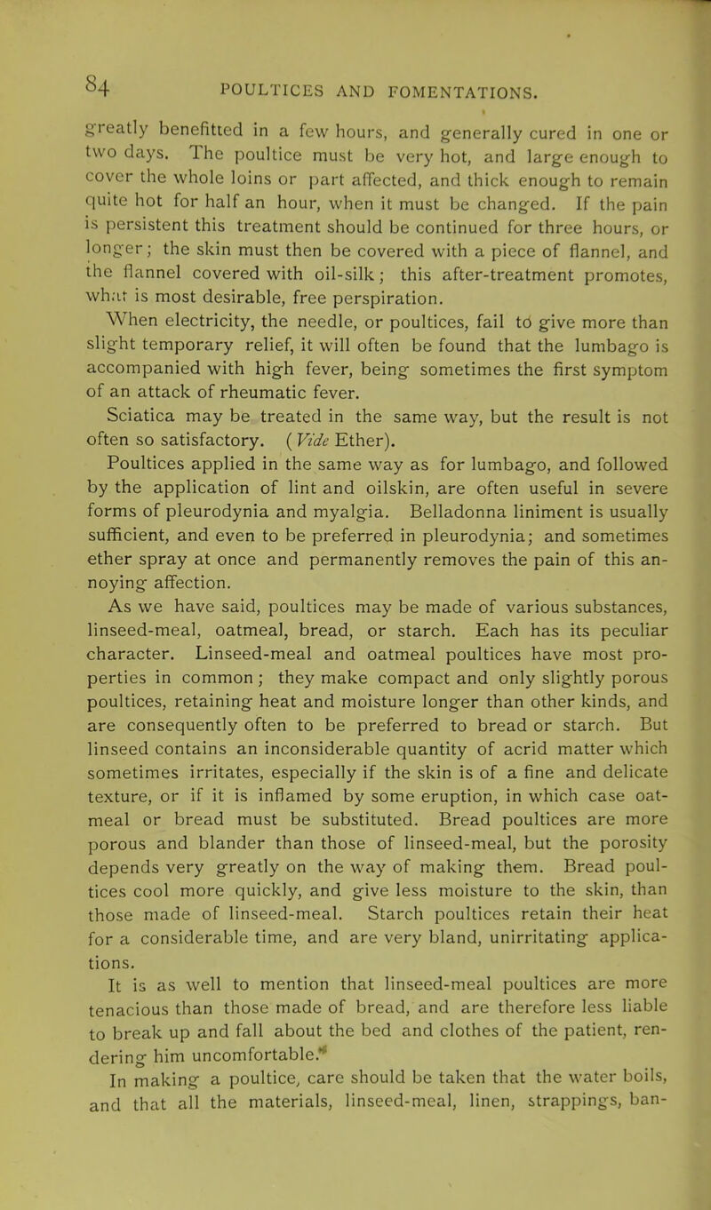 greatly benefitted in a few hours, and g'enerally cured in one or two days. The poultice must be very hot, and larg’e enough to cover the whole loins or part affected, and thick enough to remain quite hot for half an hour, when it must be changed. If the pain is persistent this treatment should be continued for three hours, or longer; the skin must then be covered with a piece of flannel, and the flannel covered with oil-silk; this after-treatment promotes, wh.'it is most desirable, free perspiration. When electricity, the needle, or poultices, fail to give more than slight temporary relief, it will often be found that the lumbago is accompanied with high fever, being sometimes the first symptom of an attack of rheumatic fever. Sciatica may be treated in the same way, but the result is not often so satisfactory. ( Vide Ether). Poultices applied in the same way as for lumbago, and followed by the application of lint and oilskin, are often useful in severe forms of pleurodynia and myalgia. Belladonna liniment is usually sufficient, and even to be preferred in pleurodynia; and sometimes ether spray at once and permanently removes the pain of this an- noying affection. As we have said, poultices may be made of various substances, linseed-meal, oatmeal, bread, or starch. Each has its peculiar character. Linseed-meal and oatmeal poultices have most pro- perties in common ; they make compact and only slightly porous poultices, retaining heat and moisture longer than other kinds, and are consequently often to be preferred to bread or starch. But linseed contains an inconsiderable quantity of acrid matter which sometimes irritates, especially if the skin is of a fine and delicate texture, or if it is inflamed by some eruption, in which case oat- meal or bread must be substituted. Bread poultices are more porous and blander than those of linseed-meal, but the porosity depends very greatly on the way of making them. Bread poul- tices cool more quickly, and give less moisture to the skin, than those made of linseed-meal. Starch poultices retain their heat for a considerable time, and are very bland, unirritating applica- tions. It is as well to mention that linseed-meal poultices are more tenacious than those made of bread, and are therefore less liable to break up and fall about the bed and clothes of the patient, ren- dering him uncomfortable.** In making a poultice, care should be taken that the water boils, and that all the materials, linseed-meal, linen, strappings, ban-