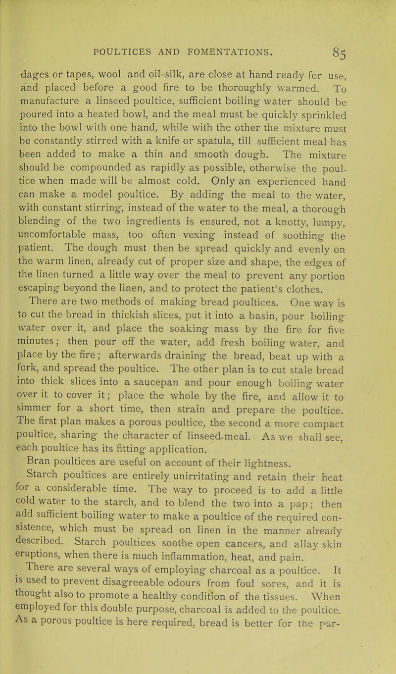 dagfes or tapes, wool and oil-silk, are close at hand ready for use, and placed before a good fire to be thoroughly warmed. To manufacture a linseed poultice, sufficient boiling water should be poured into a heated bowl, and the meal must be quickly sprinkled into the bowl with one hand, while with the other the mixture must be constantly stirred with a knife or spatula, till sufficient meal has been added to make a thin and smooth dough. The mixture should be compounded as rapidly as possible, otherwise the poul- tice when made will be almost cold. Only an experienced hand can make a model poultice. By adding the meal to the water, with constant stirring, instead of the water to the meal, a thorough blending of the two ingredients is ensured, not a knotty, lumpy, uncomfortable mass, too often vexing instead of soothing the patient. The dough must then be spread quickly and evenly on the warm linen, already cut of proper size and shape, the edges of the linen turned a little way over the meal to prevent any portion escaping beyond the linen, and to protect the patient’s clothes. There are two methods of making bread poultices. One way is to cut the bread in thickish slices, put it into a basin, pour boiling water over it, and place the soaking mass by the fire for five minutes; then pour off the water, add fresh boiling water, and place by the fire; afterwards draining the bread, beat up with a fork, and spread the poultice. The other plan is to cut stale bread into thick slices into a saucepan and pour enough boiling water over it to cover it; place the whole by the fire, and allow it to simmer for a short time, then strain and prepare the poultice. The first plan makes a porous poultice, the second a more compact poultice, sharing the character of linseed-meal. As we shall see, each poultice has its fitting application. Bran poultices are useful on account of their lightness. Starch poultices are entirely unirritating and retain their heat for a considerable time. The way to proceed is to add a little cold water to the starch, and to blend the two into a pap; then add sufficient boiling water to make a poultice of the required con- sistence, which must be spread on linen in the manner already described. Starch poultices soothe open cancers, and allay skin eruptions, when there is much inflammation, heat, and pain. There are several ways of employing charcoal as a poultice. It is used to prevent disagreeable odours from foul sores, and it is thought also to promote a healthy condition of the tissues. When employed for this double purpose, charcoal is added to the poultice. As a porous poultice is here required, bread is better for the pur-