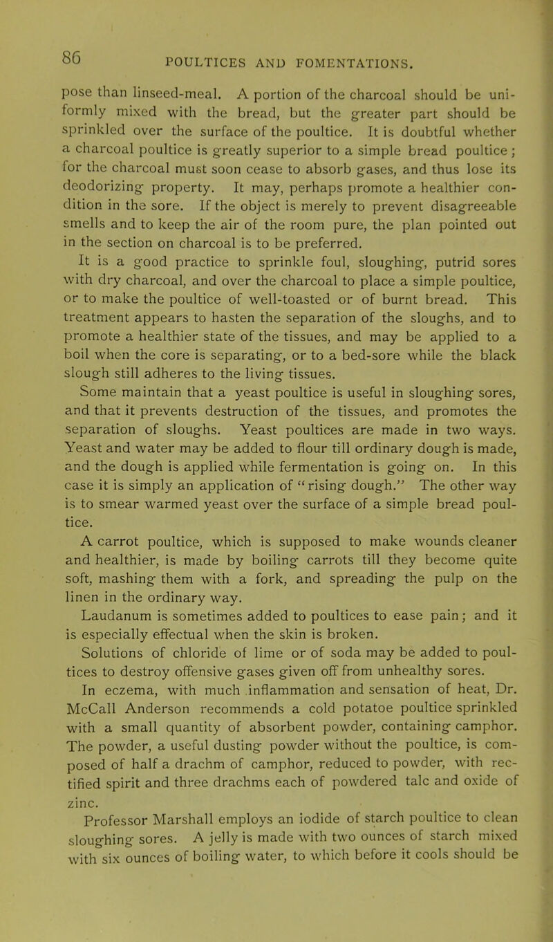 pose than linseed-meal. A portion of the charcoal should be uni- formly mixed with the bread, but the greater part should be sprinkled over the surface of the poultice. It is doubtful whether a charcoal poultice is greatly superior to a simple bread poultice ; for the charcoal must soon cease to absorb gases, and thus lose its deodorizing property. It may, perhaps promote a healthier con- dition in the sore. If the object is merely to prevent disagreeable smells and to keep the air of the room pure, the plan pointed out in the section on charcoal is to be preferred. It is a good practice to sprinkle foul, sloughing, putrid sores with dry charcoal, and over the charcoal to place a simple poultice, or to make the poultice of well-toasted or of burnt bread. This treatment appears to hasten the separation of the sloughs, and to promote a healthier state of the tissues, and may be applied to a boil when the core is separating, or to a bed-sore while the black slough still adheres to the living tissues. Some maintain that a yeast poultice is useful in sloughing sores, and that it prevents destruction of the tissues, and promotes the separation of sloughs. Yeast poultices are made in two ways. Yeast and water may be added to flour till ordinary dough is made, and the dough is applied while fermentation is going on. In this case it is simply an application of “ rising dough.” The other way is to smear warmed yeast over the surface of a simple bread poul- tice. A carrot poultice, which is supposed to make wounds cleaner and healthier, is made by boiling carrots till they become quite soft, mashing them with a fork, and spreading the pulp on the linen in the ordinary way. Laudanum is sometimes added to poultices to ease pain; and it is especially effectual when the skin is broken. Solutions of chloride of lime or of soda may be added to poul- tices to destroy offensive gases given off from unhealthy sores. In eczema, with much inflammation and sensation of heat. Dr. McCall Anderson recommends a cold potatoe poultice sprinkled with a small quantity of absorbent powder, containing camphor. The powder, a useful dusting powder without the poultice, is com- posed of half a drachm of camphor, reduced to powder, with rec- tified spirit and three drachms each of powdered talc and oxide of zinc. Professor Marshall employs an iodide of starch poultice to clean sloughing sores. A jelly is made with two ounces of starch mixed with six ounces of boiling water, to which before it cools should be