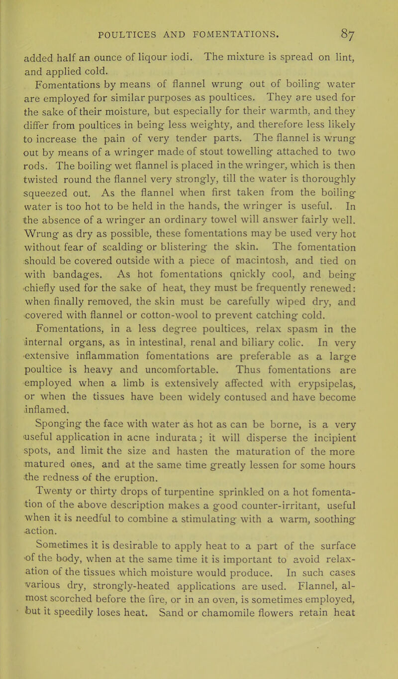 added half an ounce of liqour iodi. The mixture is spread on lint, and applied cold. Fomentations by means of flannel wrung- out of boiling water are employed for similar purposes as poultices. They are used for the sake of their moisture, but especially for their warmth, and they differ from poultices in being less weighty, and therefore less likely to increase the pain of very tender parts. The flannel is wrung out by means of a wringer made of stout towelling attached to two rods. The boiling wet flannel is placed in the wringer, which is then twisted round the flannel very strongly, till the water is thoroughly squeezed out. As the flannel when first taken from the boiling water is too hot to be held in the hands, the wringer is useful. In the absence of a wringer an ordinary towel will answer fairly well. Wrung as dry as possible, these fomentations may be used very hot without fear of scalding or blistering the skin. The fomentation should be covered outside with a piece of macintosh, and tied on with bandages. As hot fomentations qnickly cool, and being •chiefly used for the sake of heat, they must be frequently renewed: when finally removed, the skin must be carefully wiped dry, and •covered with flannel or cotton-wool to prevent catching cold. Fomentations, in a less degree poultices, relax spasm in the internal organs, as in intestinal, renal and biliary colic. In very ■extensive inflammation fomentations are preferable as a large poultice is heavy and uncomfortable. Thus fomentations are employed when a limb is extensively affected with erypsipelas, or when the tissues have been widely contused and have become inflamed. Sponging the face with water as hot as can be borne, is a very 'Useful application in acne indurata; it will disperse the incipient spots, and limit the size and hasten the maturation of the more matured ones, and at the same time greatly lessen for some hours •the redness of the eruption. Twenty or thirty drops of turpentine sprinkled on a hot fomenta- tion of the above description makes a good counter-irritant, useful when it is needful to combine a stimulating with a warm, soothing ■action. Sometimes it is desirable to apply heat to a part of the surface ■of the body, when at the same time it is important to avoid relax- ation of the tissues which moisture would produce. In such cases various dry, strongly-heated applications are used. Flannel, al- most scorched before the fire, or in an oven, is sometimes employed, but it speedily loses heat. Sand or chamomile flowers retain heat