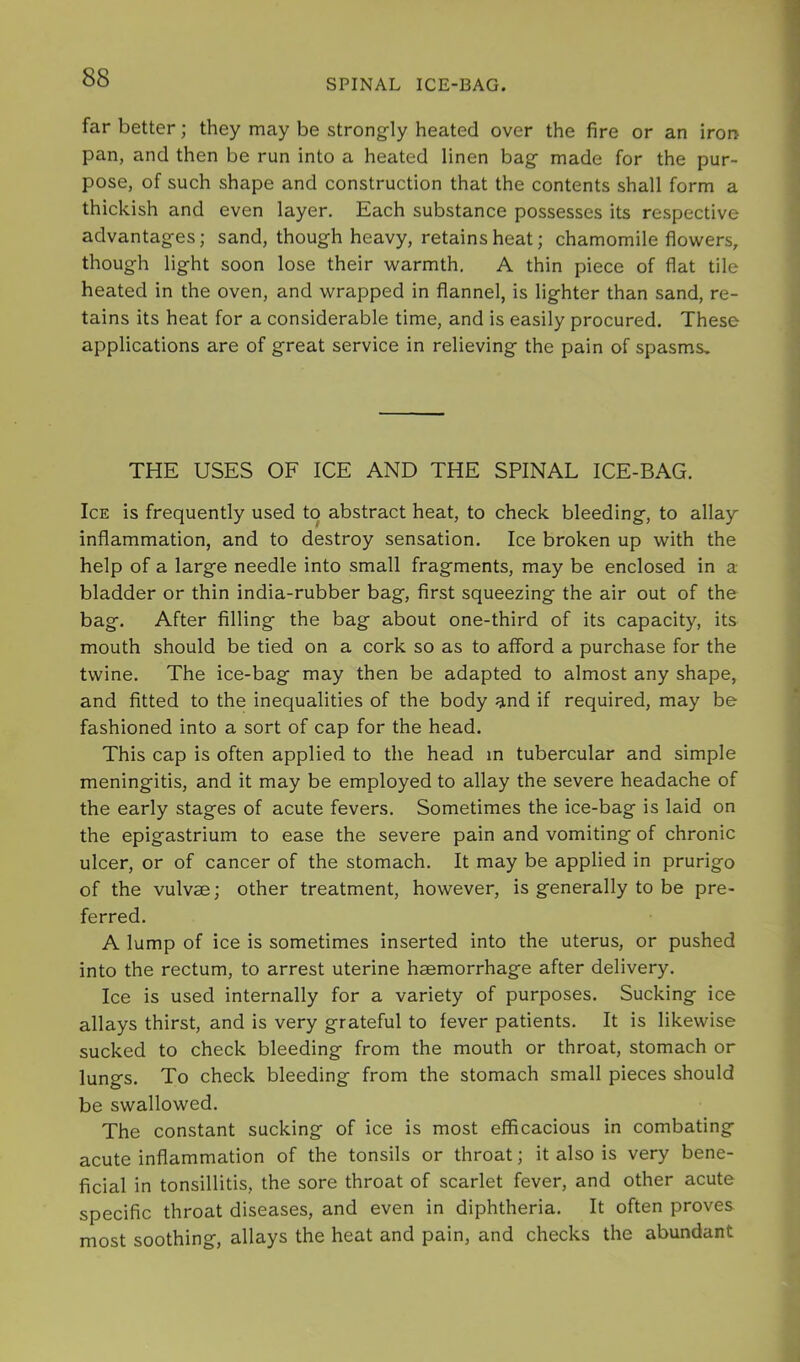 SPINAL ICE-BAG. far better; they may be strongly heated over the fire or an iron pan, and then be run into a heated linen bag made for the pur- pose, of such shape and construction that the contents shall form a thickish and even layer. Each substance possesses its respective advantages; sand, though heavy, retains heat; chamomile flowers, though light soon lose their warmth, A thin piece of flat tile heated in the oven, and wrapped in flannel, is lighter than sand, re- tains its heat for a considerable time, and is easily procured. These applications are of great service in relieving the pain of spasms. THE USES OF ICE AND THE SPINAL ICE-BAG, Ice is frequently used to abstract heat, to check bleeding, to allay inflammation, and to destroy sensation. Ice broken up with the help of a large needle into small fragments, may be enclosed in a bladder or thin india-rubber bag, first squeezing the air out of the bag. After filling the bag about one-third of its capacity, its mouth should be tied on a cork so as to afford a purchase for the twine. The ice-bag may then be adapted to almost any shape, and fitted to the inequalities of the body and if required, may be fashioned into a sort of cap for the head. This cap is often applied to the head in tubercular and simple meningitis, and it may be employed to allay the severe headache of the early stages of acute fevers. Sometimes the ice-bag is laid on the epigastrium to ease the severe pain and vomiting of chronic ulcer, or of cancer of the stomach. It may be applied in prurigo of the vulvae; other treatment, however, is generally to be pre- ferred, A lump of ice is sometimes inserted into the uterus, or pushed into the rectum, to arrest uterine haemorrhage after delivery. Ice is used internally for a variety of purposes. Sucking ice allays thirst, and is very grateful to fever patients. It is likewise sucked to check bleeding from the mouth or throat, stomach or lungs. To check bleeding from the stomach small pieces should be swallowed. The constant sucking of ice is most efficacious in combating acute inflammation of the tonsils or throat; it also is very bene- ficial in tonsillitis, the sore throat of scarlet fever, and other acute specific throat diseases, and even in diphtheria. It often proves most soothing, allays the heat and pain, and checks the abundant