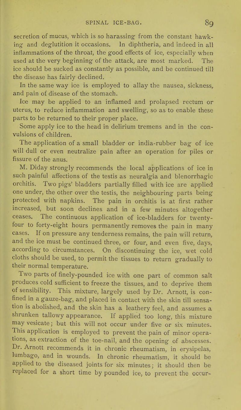 secretion of mucus, which is so harassing' from the constant hawk- ing anci deglutition it occasions. In diphtheria, and indeed in all inflammations of the throat, the good effects of ice, especially when used at the very beginning of the attack, are most marked. The ice should be sucked as constantly as possible, and be continued till the disease has fairly declined. In the same way ice is employed to allay the nausea, sickness,, and pain of disease of the stomach. Ice may be applied to an inflamed and prolapsed rectum or uterus, to reduce inflammation and swelling, so as to enable these parts to be returned to their proper place. Some apply ice to the head in delirium tremens and in the con- vulsions of children. The application of a small bladder or india-rubber bag of ice will dull or even neutralize pain after an operation for piles or fissure of the anus. M. Diday strongly recommends the local applications of ice in such painful affections of the testis as neuralgia and blenorrhagic orchitis. Two pigs’ bladders partially filled with ice are applied one under, the other over the testis, the neighbouring parts being protected with napkins. The pain in orchitis is at first rather increased, but soon declines and in a few minutes altogether ceases. The continuous application of ice-bladders for twenty- four to forty-eight hours permanently removes the pain in many cases. If on pressure any tenderness remains, the pain will return, and the ice must be continued three, or four, and even five, days, according to circumstances. On discontinuing the ice, wet cold cloths should be used, to permit the tissues to return gradually to their normal temperature. Two parts of finely-pounded ice with one part of common salt produces cold sufficient to freeze the tissues, and to deprive them of sensibility. This mixture, largely used by Dr. Arnott, is con- fined in a gauze-bag, and placed in contact with the skin till sensa- tion is abolished, and the skin has a leathery feel, and assumes a shrunken tallowy appearance. If applied too long, this mixture may vesicate; but this will not occur under five or six minutes. This application is employed to prevent the pain of minor opera- tions, as extraction of the toe-nail, and the opening of abscesses. Dr. Arnott recommends it in chronic rheumatism, in erysipelas, lumbago, and in wounds. In chronic rheumatism, it should be applied to the diseased joints for six minutes; it should then be replaced for a short time by pounded ice, to prevent the occur-