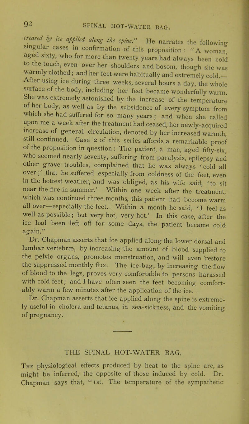 SPINAL HOT-WATER BAG. hy ice applied along the spine.” He narrates the following singular cases in confirmation of this proposition: “A woman'’, aged sixty, who for more than twenty years had always been cold to the touch, even over her shoulders and bosom, though she was warmly clothed; and her feet were habitually and extremely cold. After using ice during three weeks, several hours a day, the whole surface of the body, including her feet became wonderfully warm. She was extremely astonished by the increase of the temperature of her body, as well as by the subsidence of every symptom from which she had suffered for so many years; and when she called upon me a week after the treatment had ceased, her newly-acquired increase of general circulation, denoted by her increased warmth, still continued. Case 2 of this series affords a remarkable proof of the proposition in question : The patient, a man, aged fifty-six, who seemed nearly seventy, suffering from paralysis, epilepsy and other grave troubles, complained that he was always ‘cold all overthat he suffered especially from coldness of the feet, even in the hottest weather, and was obliged, as his wife said, ‘to sit near the fire in summer.’ Within one week after the treatment, which was continued three months, this patient had become warm all over—especially the feet. Within a month he said, ‘ I feel as well as possible; but very hot, very hot.’ In this case, after the ice had been left off for some days, the patient became cold again.” Dr. Chapman asserts that ice applied along the lower dorsal and lumbar vertebrae, by increasing the amount of blood supplied to the pelvic organs, promotes menstruation, and will even restore the suppressed monthly flux. The ice-bag, by increasing the flow of blood to the legs, proves very comfortable to persons harassed with cold feet; and I have often seen the feet becoming comfort- ably warm a few minutes after the application of the ice. Dr. Chapman asserts that ice applied along the spine is extreme- ly useful in cholera and tetanus, in sea-sickness, and the vomiting of pregnancy. THE SPINAL HOT-WATER BAG. The physiological effects produced by heat to the spine are, as might be inferred, the opposite of those induced by cold. Dr. Chapman says that, “ ist. The temperature of the sympathetic