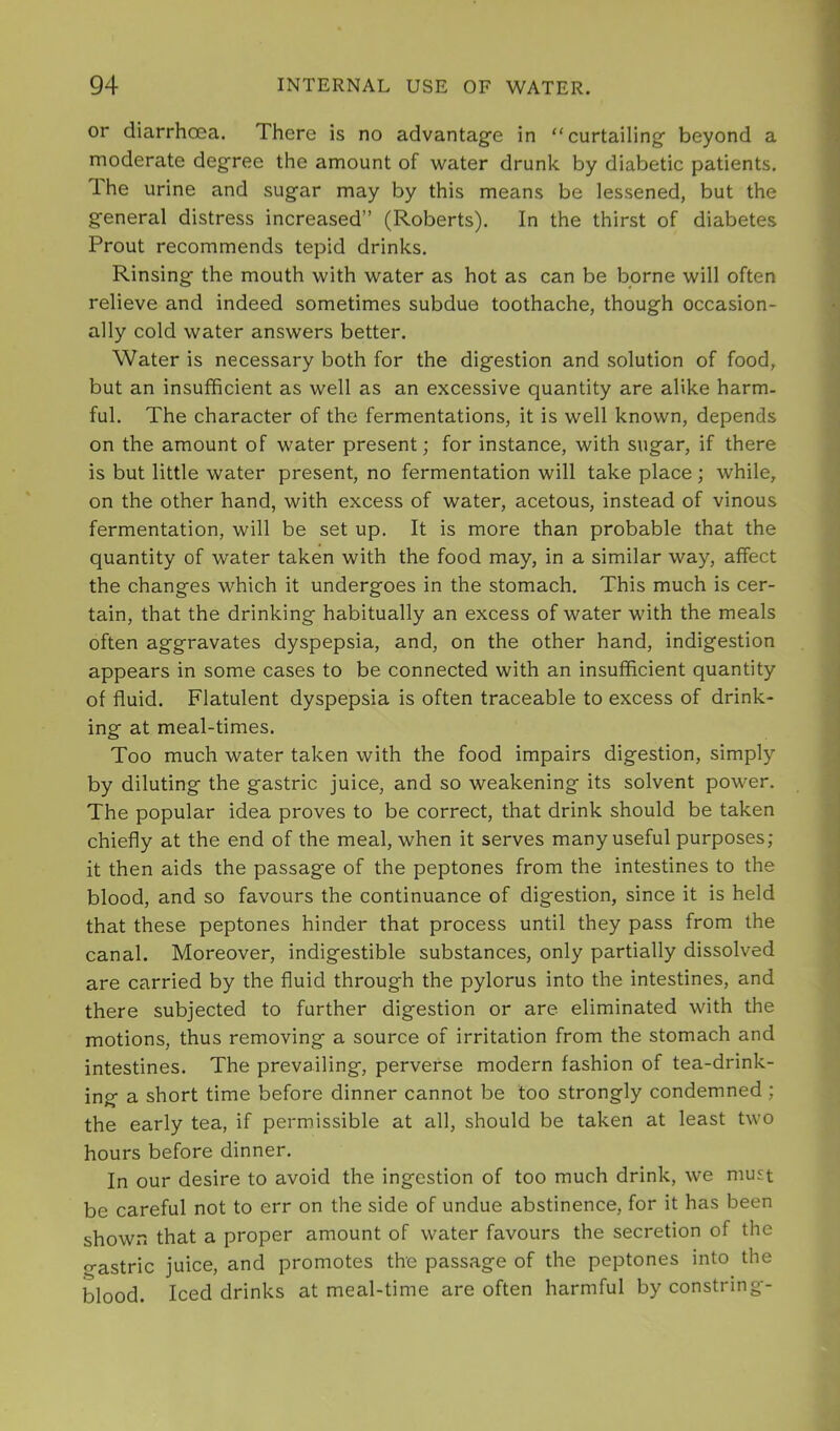 or diarrhoea. There is no advantage in “curtailing beyond a moderate degree the amount of water drunk by diabetic patients. Ihe urine and sugar may by this means be lessened, but the general distress increased” (Roberts). In the thirst of diabetes Prout recommends tepid drinks. Rinsing the mouth with water as hot as can be borne will often relieve and indeed sometimes subdue toothache, though occasion- ally cold water answers better. Water is necessary both for the digestion and solution of food, but an insufficient as well as an excessive quantity are alike harm- ful. The character of the fermentations, it is well known, depends on the amount of water present; for instance, with sugar, if there is but little water present, no fermentation will take place ; while, on the other hand, with excess of water, acetous, instead of vinous fermentation, will be set up. It is more than probable that the quantity of water taken with the food may, in a similar way, affect the changes which it undergoes in the stomach. This much is cer- tain, that the drinking habitually an excess of water with the meals often aggravates dyspepsia, and, on the other hand, indigestion appears in some cases to be connected with an insufficient quantity of fluid. Flatulent dyspepsia is often traceable to excess of drink- ing at meal-times. Too much water taken with the food impairs digestion, simply by diluting the gastric juice, and so weakening its solvent power. The popular idea proves to be correct, that drink should be taken chiefly at the end of the meal, when it serves many useful purposes; it then aids the passage of the peptones from the intestines to the blood, and so favours the continuance of digestion, since it is held that these peptones hinder that process until they pass from the canal. Moreover, indigestible substances, only partially dissolved are carried by the fluid through the pylorus into the intestines, and there subjected to further digestion or are eliminated with the motions, thus removing a source of irritation from the stomach and intestines. The prevailing, perverse modern fashion of tea-drink- ing a short time before dinner cannot be too strongly condemned ; the early tea, if permissible at all, should be taken at least two hours before dinner. In our desire to avoid the ingestion of too much drink, we must be careful not to err on the side of undue abstinence, for it has been shown that a proper amount of water favours the secretion of the gastric juice, and promotes the passage of the peptones into the blood. Iced drinks at meal-time are often harmful by constring-